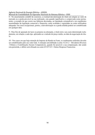 Agência Nacional de Energia Elétrica - ANEEL
Manual de Contabilidade do Operador Nacional do Sistema Elétrico - ONS
8 - No encerramento contábil do exercício, a eventual desvalorização do título em relação ao valor de
mercado ou a perda provável na sua realização, esta quando significativa e comprovada como perma-
nente, a exemplo do que ocorre nas falências decretadas, na liquidação extrajudicial e em expedientes
assemelhados da legislação comercial e financeira, serão avaliadas e registradas na conta retificadora
adequada. Em casos excepcionais, porém, a desvalorização ou a perda aludida poderá ser contabilizada
em qualquer data.

9 - Para fins de apuração do lucro ou prejuízo na alienação, o título terá o seu custo determinado isola-
damente, em relação a cada tipo, aplicando-se o método do preço médio, na data da negociação do títu-
lo.

10 - Nos casos em que haja retenção de Imposto de Renda na Fonte, os rendimentos auferidos deverão
ser contabilizados pelo seu valor total. A retenção será debitada à conta 112.41.2 – Devedores Diversos
-Tributos e Contribuições Sociais Compensáveis, quando for possível a sua compensação; não sendo
esta permitida, o débito será efetuado na conta 635.07.X.9 - Outras Despesas Financeiras.




                                                   90
 