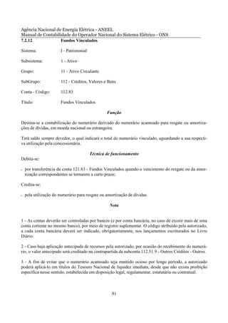 Agência Nacional de Energia Elétrica - ANEEL
Manual de Contabilidade do Operador Nacional do Sistema Elétrico - ONS
7.2.12             Fundos Vinculados

Sistema:               I - Patrimonial

Subsistema:            1 - Ativo

Grupo:                 11 - Ativo Circulante

SubGrupo:              112 - Créditos, Valores e Bens

Conta - Código:        112.83

Título:                Fundos Vinculados

                                                 Função

Destina-se a contabilização do numerário derivado do numerário acantoado para resgate ou amortiza-
ções de dívidas, em moeda nacional ou estrangeira.

Terá saldo sempre devedor, o qual indicará o total do numerário vinculado, aguardando a sua respecti-
va utilização pela concessionária.

                                         Técnica de funcionamento
Debita-se:

•   por transferência da conta 121.83 - Fundos Vinculados quando o vencimento do resgate ou da amor-
    tização correspondentes se tornarem a curto prazo;

Credita-se:

•   pela utilização do numerário para resgate ou amortização de dívidas.

                                                  Nota


1 - As contas deverão ser controladas por bancos (e por conta bancária, no caso de existir mais de uma
conta corrente no mesmo banco), por meio de registro suplementar. O código atribuído pela autorizado,
a cada conta bancária deverá ser indicado, obrigatoriamente, nos lançamentos escriturados no Livro
Diário.

2 - Caso haja aplicação antecipada de recursos pela autorizado, por ocasião do recebimento do numerá-
rio, o valor antecipado será creditado na contrapartida da subconta 112.51.9 - Outros Créditos - Outros.

3 - A fim de evitar que o numerário acantoado seja mantido ocioso por longo período, a autorizado
poderá aplicá-lo em títulos do Tesouro Nacional de liquidez imediata, desde que não exista proibição
específica nesse sentido, estabelecida em disposição legal, regulamentar, estatutária ou contratual.



                                                    91
 