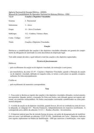 Agência Nacional de Energia Elétrica - ANEEL
Manual de Contabilidade do Operador Nacional do Sistema Elétrico - ONS
7.2.13             Cauções e Depósitos Vinculados

Sistema:               I - Patrimonial

Subsistema:            1 - Ativo

Grupo:                 11 - Ativo Circulante

SubGrupo:              112 - Créditos, Valores e Bens

Conta - Código:        112.87

Título:                Cauções e Depósitos Vinculados

                                                 Função

Destina-se a contabilização das cauções e dos depósitos vinculados efetuados em garantia do cumpri-
mento de obrigações do autorizado ou como decorrência de disposição legal.

Terá saldo sempre devedor, o qual indicará o total das cauções e dos depósitos supracitados.

                                         Técnica de funcionamento
Debita-se:

•   pelo recolhimento da caução ou do depósito vinculado, de restituição a curto prazo;

•   por transferência, da conta 121.87 - Cauções e Depósitos Vinculados, quando a liberação da caução
    ou do depósito vinculado, debitada (o) naquela conta, se tornar a curto prazo ou quando, excepcio-
    nalmente, for feita antecipadamente.

Credita-se:

•   pelo recebimento do numerário correspondente.

                                                   Nota


1 - Essa conta se destina ao registro das cauções e dos depósitos vinculados efetuados, exclusivamente,
em numerário. Quando, porém, a transação for feita com títulos, será efetuado apenas um registro adi-
cional, em controles extracontábeis. Os títulos caucionados continuarão contabilizados na conta patri-
monial adequada.

2 - A renda da caução ou do depósito vinculado, quando houver, deverá ser creditada na conta de recei-
ta adequada, no subgrupo 631 - Receita Financeira, independentemente do respectivo recebimento. A
contrapartida será a débito da subconta 112.21.1 - Rendas a Receber - Investimentos.

3 - O depósito judicial para fins de imissão liminar de posse, em ações de desapropriação de imobiliza-
ções em curso, será debitado na subconta 132.07.X.9.98 - Imobilizado em Curso - Depósitos Judiciais
com registro suplementar na Ordem de Imobilização - ODI que autorizou a imobilização, visto repre-
                                                   93
 