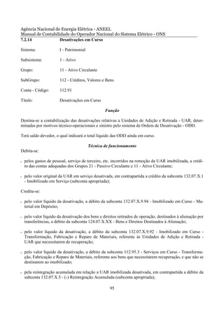 Agência Nacional de Energia Elétrica - ANEEL
Manual de Contabilidade do Operador Nacional do Sistema Elétrico - ONS
7.2.14             Desativações em Curso

Sistema:                I - Patrimonial

Subsistema:             1 - Ativo

Grupo:                  11 - Ativo Circulante

SubGrupo:               112 - Créditos, Valores e Bens

Conta - Código:         112.91

Título:                 Desativações em Curso

                                                  Função

Destina-se a contabilização das desativações relativas a Unidades de Adição e Retirada - UAR, deter-
minadas por motivos técnico-operacionais e sinistro pelo sistema de Ordem de Desativação - ODD.

Terá saldo devedor, o qual indicará o total líquido das ODD ainda em curso.

                                          Técnica de funcionamento
Debita-se:

•   pelos gastos de pessoal, serviço de terceiro, etc. incorridos na remoção da UAR imobilizada, a crédi-
    to das contas adequadas dos Grupos 21 - Passivo Circulante e 11 - Ativo Circulante;

•   pelo valor original da UAR em serviço desativada, em contrapartida a crédito da subconta 132.07.X.1
    - Imobilizado em Serviço (subconta apropriada);

Credita-se:

•   pelo valor líquido da desativação, a débito da subconta 132.07.X.9.94 - Imobilizado em Curso - Ma-
    terial em Depósito;

•   pelo valor líquido da desativação dos bens e direitos retirados de operação, destinados à alienação por
    transferências, a débito da subconta 124.07.X.XX - Bens e Direitos Destinados à Alienação;

•   pelo valor líquido da desativação, a débito da subconta 132.07.X.9.92 - Imobilizado em Curso -
    Transformação, Fabricação e Reparo de Materiais, referente às Unidades de Adição e Retirada -
    UAR que necessitarem de recuperação;

•   pelo valor líquido da desativação, a débito da subconta 112.95.3 - Serviços em Curso - Transforma-
    ção, Fabricação e Reparo de Materiais, referente aos bens que necessitarem recuperação, e que não se
    destinarem ao imobilizado;

•   pela reintegração acumulada em relação a UAR imobilizada desativada, em contrapartida a débito da
    subconta 132.07.X.5 - (-) Reintegração Acumulada (subconta apropriada);

                                                     95
 