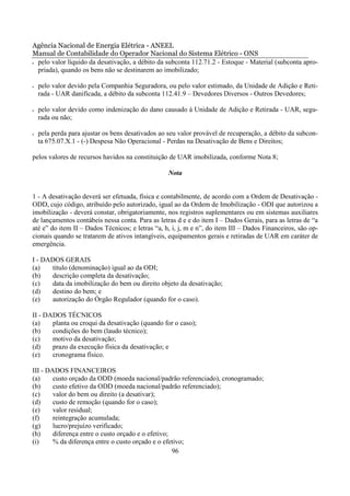 Agência Nacional de Energia Elétrica - ANEEL
Manual de Contabilidade do Operador Nacional do Sistema Elétrico - ONS
• pelo valor líquido da desativação, a débito da subconta 112.71.2 - Estoque - Material (subconta apro-

  priada), quando os bens não se destinarem ao imobilizado;

•   pelo valor devido pela Companhia Seguradora, ou pelo valor estimado, da Unidade de Adição e Reti-
    rada - UAR danificada, a débito da subconta 112.41.9 – Devedores Diversos - Outros Devedores;

•   pelo valor devido como indenização do dano causado à Unidade de Adição e Retirada - UAR, segu-
    rada ou não;

•   pela perda para ajustar os bens desativados ao seu valor provável de recuperação, a débito da subcon-
    ta 675.07.X.1 - (-) Despesa Não Operacional - Perdas na Desativação de Bens e Direitos;

pelos valores de recursos havidos na constituição de UAR imobilizada, conforme Nota 8;

                                                  Nota


1 - A desativação deverá ser efetuada, física e contabilmente, de acordo com a Ordem de Desativação -
ODD, cujo código, atribuído pelo autorizado, igual ao da Ordem de Imobilização - ODI que autorizou a
imobilização - deverá constar, obrigatoriamente, nos registros suplementares ou em sistemas auxiliares
de lançamentos contábeis nessa conta. Para as letras d e e do item I – Dados Gerais, para as letras de “a
até e” do item II – Dados Técnicos; e letras “a, h, i, j, m e n”, do item III – Dados Financeiros, são op-
cionais quando se tratarem de ativos intangíveis, equipamentos gerais e retiradas de UAR em caráter de
emergência.

I - DADOS GERAIS
(a)   título (denominação) igual ao da ODI;
(b)   descrição completa da desativação;
(c)   data da imobilização do bem ou direito objeto da desativação;
(d)   destino do bem; e
(e)   autorização do Órgão Regulador (quando for o caso).

II - DADOS TÉCNICOS
(a)    planta ou croqui da desativação (quando for o caso);
(b)    condições do bem (laudo técnico);
(c)    motivo da desativação;
(d)    prazo da execução física da desativação; e
(e)    cronograma físico.

III - DADOS FINANCEIROS
(a)     custo orçado da ODD (moeda nacional/padrão referenciado), cronogramado;
(b)     custo efetivo da ODD (moeda nacional/padrão referenciado);
(c)     valor do bem ou direito (a desativar);
(d)     custo de remoção (quando for o caso);
(e)     valor residual;
(f)     reintegração acumulada;
(g)     lucro/prejuízo verificado;
(h)     diferença entre o custo orçado e o efetivo;
(i)     % da diferença entre o custo orçado e o efetivo;
                                                    96
 