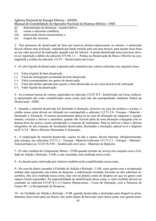 Agência Nacional de Energia Elétrica - ANEEL
Manual de Contabilidade do Operador Nacional do Sistema Elétrico - ONS
(j)   demonstração da diferença - orçado/efetivo;
(l)   contas e subcontas contábeis;
(m)   autorização (item) orçamentária; e
(n)   origem dos recursos.

2 - Nos processos de desativação de bens por motivos técnico-operacionais ou sinistro, o autorizado
deverá efetuar uma avaliação, suportada por laudo emitido pela sua área técnica, para ajustar esses bens
ao seu valor provável de realização, quando este for inferior. A perda identificada nesse processo deve-
rá ser registrada a débito da subconta 675.0X.1.1. – Perdas na Desativação de Bens e Direitos na con-
trapartida a crédito da subconta 112.91 – Desativações em Curso.

3 - O valor líquido da desativação é apurado pelo somatório dos valores referentes aos seguintes itens:

(+)   Valor original do bem desativado
(-)   Valor da reintegração acumulada do bem desativado
(+)   Valor correspondente aos gastos de desativação
(-)   Valor das perdas apurado para ajustar o bem desativado ao seu valor provável de realização
(=)   Valor líquido da desativação

4 - As eventuais baixas de valores registrados na subconta 132.07.X.9 - Imobilizado em Curso (subcon-
ta apropriada) não serão contabilizadas nessa conta, pois não são acompanhadas mediante Ordem de
Desativação - ODD.

5 - Quando o material desativado for destinado à alienação, inclusive no caso de resíduos e sucatas, o
crédito nessa conta deverá ser efetuado em contrapartida a subconta 112.71.2.4 - Estoque - Material -
Destinado à Alienação. O mesmo procedimento aplica-se no caso de alienação de máquinas e equipa-
mentos, veículos e móveis e utensílios, quando não fizerem parte de uma alienação conjugada com os
demais bens do acervo, assim considerado o conjunto de instalações. Para os imóveis e bens e direitos
integrantes de um conjunto de instalações desativadas, destinadas à alienação, aplicar-se-á o disposto
na IC 6.3.8 – Bens e Direitos Destinados à Alienação;

6 - A reaplicação de material desativado, sujeito ou não a reparo, deverá transitar, obrigatoriamente,
pelo estoque, nas subcontas 112.71.2 – Estoque - Material (subconta 112.71.2.1 – Estoque – Material -
Almoxarifado) ou 132.07.X.9.94 – Imobilizado em Curso – Material em Depósito.

7 - O valor residual do Componente Menor - COM quando retirado de serviço em conjunto com a Uni-
dade de Adição e Retirada - UAR, a esta vinculada, será creditada nessa conta.

8 - As desativações motivadas por sinistros também serão contabilizadas nessa conta.

9 - No caso de danos causados à Unidade de Adição e Retirada - UAR, cujos gastos com a recuperação
tenham sido registrados nas contas de despesas, a indenização recebida, havendo ou não cobertura se-
curitária, não será creditada nessa conta, mas sim na própria conta de despesa em que os gastos com
reparos foram registrados. Na impossibilidade de identificação dessa conta, o valor recebido deverá ser
creditado na subconta 615.07.X.1–(-) Gastos Operacionais - Custo de Operação, com a Natureza de
Gastos 98 - (-) Recuperação de Despesas.

10 - As Unidades de Adição e Retirada - UAR, quando desativadas e destinadas para aluguel ou arren-
damento, bem como para uso futuro, não serão objeto de baixa por meio dessa conta, mas apenas trans-
                                                97
 