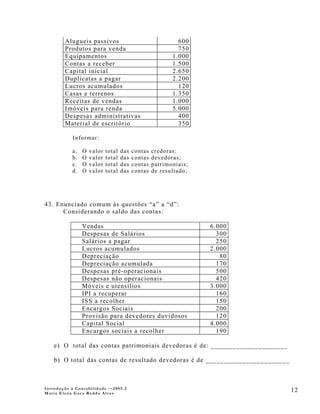Alugueis passivos                                   600
        Produtos para venda                                 750
        Equipamentos                                      1.000
        Contas a receber                                  1.500
        Capital inicial                                   2.650
        Duplicatas a pagar                                2.200
        Lucros acumulados                                   120
        Casas e terrenos                                  1.350
        Receitas de vendas                                1.000
        Imóveis para renda                                5.000
        Despesas administrativas                            400
        Material de escritório                              350

            Informar:

           a.   O   valor   total   das   contas   credoras:
           b.   O   valor   total   das   contas   devedoras;
           c.   O   valor   total   das   contas   patrimoniais;
           d.   O   valor   total   das   contas   de resultado;




43. Enunciado comum às questões “a” a “d”:
      Considerando o saldo das contas:

                Vendas                                             6.000
                Despesas de Salários                                 300
                Salários a pagar                                     250
                Lucros acumulados                                  2.000
                Depreciação                                           80
                Depreciação acumulada                                170
                Despesas pré-operacionais                            500
                Despesas não operacionais                            420
                Móveis e utensílios                                3.000
                IPI a recuperar                                      160
                ISS a recolher                                       150
                Encargos Sociais                                     200
                Provisão para devedores duvidosos                    120
                Capital Social                                     4.000
                Encargos sociais a recolher                          190

    e) O total das contas patrimoniais devedoras é de: _____________________

    b) O total das contas de resultado devedoras é de _______________________



Introdução à Contabilidade -–2005.2
Maria Elena Gava Reddo Alves
                                                                                12
 