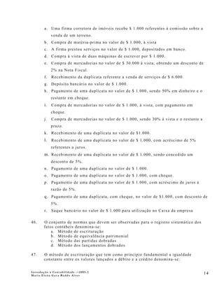 a. Uma firma corretora de imóveis recebe $ 1.000 referentes à comissão sobre a
             venda de um terreno.
        b. Compra de matéria-prima no valor de $ 1.000, à vista
        c. A firma prestou serviços no valor de $ 1.000, depositados em banco.
        d. Compra à vista de duas máquinas de escrever por $ 1.000.
        e. Compra de mercadorias no valor de $ 30.000 à vista, obtendo um desconto de
             2% na Nota Fiscal.
        f.   Recebimento da duplicata referente a venda de serviços de $ 6.000.
        g. Depósito bancário no valor de $ 1.000.
        h. Pagamento de uma duplicata no valor de $ 1.000, sendo 50% em dinheiro e o
             restante em cheque.
        i. Compra de mercadorias no valor de $ 1.000, à vista, com pagamento em
             cheque.
        j.   Compra de mercadorias no valor de $ 1.000, sendo 30% à vista e o restante a
             prazo.
        k. Recebimento de uma duplicata no valor de $1.000.
        l. Recebimento de uma duplicata no valor de $ 1.000, com acréscimo de 5%
             referentes a juros.
        m. Recebimento de uma duplicata no valor de $ 1.000, sendo concedido um
             desconto de 5%.
        n. Pagamento de uma duplicata no valor de $ 1.000.
        o. Pagamento de uma duplicata no valor de $ 1.000, com cheque.
        p. Pagamento de uma duplicata no valor de $ 1.000, com acréscimo de juros à
             razão de 5%.
        q. Pagamento de uma duplicata, com cheque, no valor de $1.000, com desconto de
             5%.
        r.   Saque bancário no valor de $ 1.000 para utilização no Caixa da empresa

46.    O conjunto de normas que devem ser observadas para o registro sistemático dos
       fatos contábeis denomina-se:
           a. Método de escrituração
           b. Método de equivalência patrimonial
           c. Método das partidas dobradas
           d. Método dos lançamentos dobrados

47.    O método de escrituração que tem como princípio fundamental a igualdade
       constante entre os valores lançados a débito e a crédito denomina-se:


Introdução à Contabilidade -–2005.2
Maria Elena Gava Reddo Alves
                                                                                           14
 
