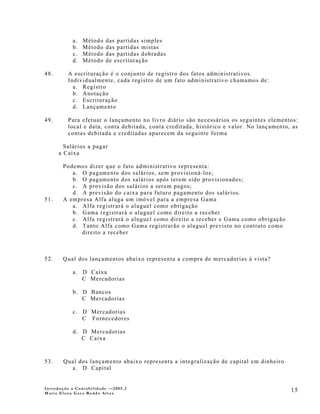 a.   Método   das partidas simples
            b.   Método   das partidas mistas
            c.   Método   das partidas dobradas
            d.   Método   de escrituração

48.       A escrituração é o conjunto de registro dos fatos administrativos.
          Individualmente, cada registro de um fato administrativo chamamos de:
            a. Registro
            b. Anotação
            c. Escrituração
            d. Lançamento

49.       Para efetuar o lançamento no livro diário são necessários os seguintes elementos:
          local e data, conta debitada, conta creditada, histórico e valor. No lançamento, as
          contas debitada e creditadas aparecem da seguinte forma

        Salários a pagar
      a Caixa

       Podemos dizer que o fato administrativo representa:
          a. O pagamento dos salários, sem provisioná-los;
          b. O pagamento dos salários após terem sido provisionados;
          c. A provisão dos salários a serem pagos;
          d. A previsão do caixa para futuro pagamento dos salários.
51.    A empresa Alfa aluga um imóvel para a empresa Gama
          a. Alfa registrará o aluguel como obrigação
          b. Gama registrará o aluguel como direito a receber
          c. Alfa registrará o aluguel como direito a receber e Gama como obrigação
          d. Tanto Alfa como Gama registrarão o aluguel previsto no contrato como
             direito a receber



52.    Qual dos lançamentos abaixo representa a compra de mercadorias à vista?

            a. D Caixa
               C Mercadorias

            b. D Bancos
               C Mercadorias

            c. D Mercadorias
               C Fornecedores

            d. D Mercadorias
               C Caixa



53.     Qual dos lançamento abaixo representa a integralização de capital em dinheiro
          a. D Capital


Introdução à Contabilidade -–2005.2
Maria Elena Gava Reddo Alves
                                                                                          15
 
