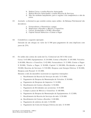 b. Debita Caixa e credita Receita Antecipada
                    c. Debita Receita Antecipada e credita Receita de Serviços
                    d. Não faz nenhum lançamento, pois o regime é de competência e não de
                       caixa.

63.     Assinale a alternativa que contém contas cujos saldos do Balanço Patrimonial são
        devedores:
                    a.   Fornecedores e Honorários a pagar
                    b.   Duplicatas a Receber e Móveis e Utensílios
                    c.   Lucros Acumulados e ICMS a Recolher
                    d.   Capital Social Subscrito e Contas a Pagar



64.    Contabilize a seguinte operação:
        Emissão de um cheque no valor de $ 500 para pagamento de uma duplicata com
        juros de 25%.




65.    Os saldos das contas do razão da Cia. Comercial em 30/11/X6 eram:
        Caixa: $ 65.000; Equipamentos: $ 210.000, Contas a Receber: $ 105.000; Veículos:
        $ 60.000; Moveis e Utensílios: $ 42.000; Fornecedores: $ 12.000; Contas a Pagar:
        $ 50.000; Títulos a Pagar: $ 30.000; Capital: $ 260.000; Dividendos a pagar: $
        50.000; Receitas de Serviços: $ 310.000; Despesa com Energia Elétrica: $ 98.000;
        Despesa com Pessoal: $ 132.000.
        Durante o mês de dezembro ocorreram as seguintes transações:
            e. Recebimento de Receita de Serviços do mês: $ 15.000;
            f.   Pagamento de Despesa de Manutenção de Veículos: $ 30.000;
            g. Pagamento de Despesas de Impostos: $ 14.000;
            h. Recebimento de Contas a Receber: $ 50.000;
            i.   Pagamento de Dividendos aos acionistas: $ 45.000
            j.   Compra a prazo de Móveis e Utensílios: $ 100.000;
            k. Pagamento de Despesa de Manutenção de Equipamentos: $ 12.000;
            l.   Recebimento de Receita de Serviços do mês: $ 20.000
            m. Recebimento de Contas a Receber: $ 40.000;
            n. Pagamento de salários do mês: $ 50.000
            o. Pagamento da Conta de Energia Elétrica do mês: $ 10.000


Introdução à Contabilidade -–2005.2
Maria Elena Gava Reddo Alves
                                                                                      18
 
