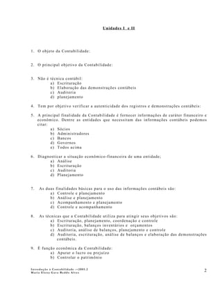 Unidades I e II




1. O objeto da Contabilidade:


2. O principal objetivo da Contabilidade:


3. Não é técnica contábil:
         a) Escrituração
         b) Elaboração das demonstrações contábeis
         c) Auditoria
         d) planejamento

4. Tem por objetivo verificar a autenticidade dos registros e demonstrações contábeis:

5. A principal finalidade da Contabilidade é fornecer informações de caráter financeiro e
   econômico. Dentre as entidades que necessitam das informações contábeis podemos
   citar:
          a) Sócios
          b) Administradores
          c) Bancos
          d) Governos
          e) Todos acima

6. Diagnosticar a situação econômico-financeira de uma entidade;
        a) Análise
        b) Escrituração
        c) Auditoria
        d) Planejamento


7.   As duas   finalidades básicas para o uso das informações contábeis são:
          a)    Controle e planejamento
          b)    Análise e planejamento
          c)    Acompanhamento e planejamento
          d)    Controle e acompanhamento

8.   As técnicas que a Contabilidade utiliza para atingir seus objetivos são:
           a) Escrituração, planejamento, coordenação e controle
           b) Escrituração, balanços inventários e orçamentos
           c) Auditoria, análise de balanços, planejamento e controle
           d) Auditoria, escrituração, análise de balanços e elaboração das demonstrações
              contábeis.

9. È função econômica da Contabilidade:
         a) Apurar o lucro ou prejuízo
         b) Controlar o patrimônio

Introdução à Contabilidade -–2005.2
Maria Elena Gava Reddo Alves
                                                                                         2
 