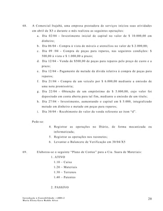 68.     A Comercial Itajubá, uma empresa prestadora de serviços iniciou suas atividades
        em abril de X5 e durante o mês realizou as seguintes operações:
            a. Dia 02/04 - Investimento inicial de capital no valor de $ 10.000,00 em
                 dinheiro;
            b. Dia 06/04 - Compra à vista de móveis e utensílios no valor de $ 2.000,00;
            c. Dia 09 /04 - Compra de peças para reparos, nas seguintes condições: $
                 500,00 à vista e $ 1.000,00 a prazo;
            d. Dia 12/04 - Venda de $500,00 de peças para reparos pelo preço de custo e a
                 prazo;
            e. Dia 12/04 - Pagamento de metade da dívida relativa à compra de peças para
                 reparos;
            f.   Dia 21/04 - Compra de um veículo por $ 6.000,00 mediante a emissão de
                 uma nota promissória;
            g. Dia 22/04 - Obtenção de um empréstimo de $ 5.000,00, cujo valor foi
                 depositado em conta aberta para tal fim, mediante a emissão de um título;
            h. Dia 27/04 - Investimento, aumentando o capital em $ 5.000, integralizado
                 metade em dinheiro e metade em peças para reparos;
            i.   Dia 30/04 - Recebimento do valor da venda referente ao item “d”.


       Pede-se:
                      4. Registrar     as     operações   no   Diário,   de   forma   mecanizada   ou
                            informatizada;
                      5. Registrar as operações nos razonetes;
                      6. Levantar o Balancete de Verificação em 30/04/X5


69.        Elaborou-se o seguinte “Plano de Contas” para a Cia. Saara de Materiais:
                          1. ATIVO
                            1.10 – Caixa
                            1.20 – Materiais
                            1.30 – Terrenos
                            1.40 – Patentes


                          2. PASSIVO


Introdução à Contabilidade -–2005.2
Maria Elena Gava Reddo Alves
                                                                                                   20
 