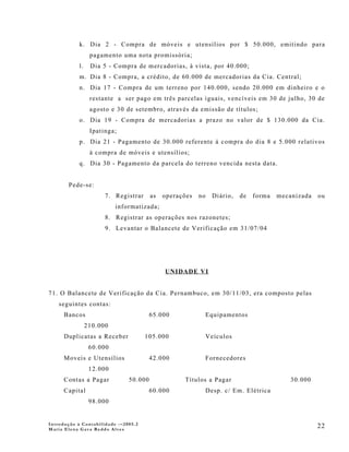 k. Dia 2 - Compra de móveis e utensílios por $ 50.000, emitindo para
                  pagamento uma nota promissória;
            l.    Dia 5 - Compra de mercadorias, à vista, por 40.000;
            m. Dia 8 - Compra, a crédito, de 60.000 de mercadorias da Cia. Central;
            n. Dia 17 - Compra de um terreno por 140.000, sendo 20.000 em dinheiro e o
                  restante a ser pago em três parcelas iguais, vencíveis em 30 de julho, 30 de
                  agosto e 30 de setembro, através da emissão de títulos;
            o. Dia 19 - Compra de mercadorias a prazo no valor de $ 130.000 da Cia.
                  Ipatinga;
            p. Dia 21 - Pagamento de 30.000 referente à compra do dia 8 e 5.000 relativos
                  à compra de móveis e utensílios;
            q. Dia 30 - Pagamento da parcela do terreno vencida nesta data.


       Pede-se:
                       7. Registrar     as   operações   no     Diário,   de   forma   mecanizada   ou
                           informatizada;
                       8. Registrar as operações nos razonetes;
                       9. Levantar o Balancete de Verificação em 31/07/04




                                             UNIDADE VI


71. O Balancete de Verificação da Cia. Pernambuco, em 30/11/03, era composto pelas
    seguintes contas:
      Bancos                            65.000                Equipamentos
                 210.000
      Duplicatas a Receber            105.000                 Veículos
                  60.000
      Moveis e Utensílios               42.000                Fornecedores
                  12.000
      Contas a Pagar           50.000              Títulos a Pagar                         30.000
      Capital                           60.000                Desp. c/ Em. Elétrica
                  98.000


Introdução à Contabilidade -–2005.2
Maria Elena Gava Reddo Alves
                                                                                                    22
 