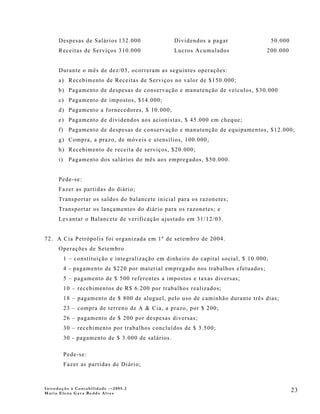 Despesas de Salários 132.000                  Dividendos a pagar                  50.000
      Receitas de Serviços 310.000                  Lucros Acumulados               200.000


      Durante o mês de dez/03, ocorreram as seguintes operações:
      a) Recebimento de Receitas de Serviços no valor de $150.000;
      b) Pagamento de despesas de conservação e manutenção de veículos, $30.000
      c) Pagamento de impostos, $14.000;
      d) Pagamento a fornecedores, $ 10.000;
      e) Pagamento de dividendos aos acionistas, $ 45.000 em cheque;
      f) Pagamento de despesas de conservação e manutenção de equipamentos, $12.000;
      g) Compra, a prazo, de móveis e utensílios, 100.000;
      h) Recebimento de receita de serviços, $20.000;
      i)    Pagamento dos salários do mês aos empregados, $50.000.


      Pede-se:
      Fazer as partidas do diário;
      Transportar os saldos do balancete inicial para os razonetes;
      Transportar os lançamentos do diário para os razonetes; e
      Levantar o Balancete de verificação ajustado em 31/12/03.


72. A Cia Petrópolis foi organizada em 1º de setembro de 2004.
      Operações de Setembro
           1 – constituição e integralização em dinheiro do capital social, $ 10.000;
           4 - pagamento de $220 por material empregado nos trabalhos efetuados;
           5 – pagamento de $ 500 referentes a impostos e taxas diversas;
           10 – recebimentos de R$ 6.200 por trabalhos realizados;
           18 – pagamento de $ 800 de aluguel, pelo uso de caminhão durante três dias;
           23 – compra de terreno de A & Cia, a prazo, por $ 200;
           26 – pagamento de $ 200 por despesas diversas;
           30 – recebimento por trabalhos concluídos de $ 3.500;
           30 - pagamento de $ 3.000 de salários.

           Pede-se:
           Fazer as partidas de Diário;



Introdução à Contabilidade -–2005.2
Maria Elena Gava Reddo Alves
                                                                                                 23
 