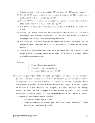 •   Sidnei Andrade = 50% em instalações, 30% em dinheiro e 20% em mercadorias
      b) No dia 04/07 houve compra de mercadorias, à vista, de G. Marquezini Ltda.,
          conforme NF nº 2.301, no valor de $ 3.000;
      c) No dia 07/07 houve compra de mercadorias, a prazo (30 dias), de M.L Lemos
          Ltda, conforme NF nº 1.103, no valor de $ 2,599;
      d) Em 10/07 foi obtido financiamento junto ao Banco BBB S.A., no valor de $
          4.000;
      e) No dia 12/07 houve a aquisição de veículo marca UGF, modelo GST640, ano de
          fabricação 2000, da firma Veículos OK Ltda., no valor de $ 5.000, sendo 60% no
          ato (pago com cheque) e 40% com título para 60dias;
      f) Em 15/07 foi adquirido material de expediente à vista, da firma Cia. dos
          Materiais Ltda., conforme NF nº 2.267, no valor de $ 600,00 (material para
          estoque);
      g) No dia 25/07 foi obtido empréstimo junto ao Banco Alfa, no valor de $ 2.000,
          sendo cobradas despesas bancárias no valor de $ 100,00 e o valor líquido
          creditado em conta corrente.


      Pede-se:
                      a) Fazer o lançamento contábil;
                      b) Transcrever para os razonetes;
                      c) Levantar o Balancete em 31/07/04

76. A empresa Quero-Quero Ltda., dedicada à prestação de serviços de assistência técnica
    de eletrodomésticos, iniciou suas atividades em 02/01/04 e, em 30/11/04 apresentava
    os seguintes saldos em seu Balancete de Verificação: Caixa: $ 73.000: Bancos
    c/movimento: $ 11.000; Clientes: $ 8.000; Receitas de Serviços: $ 87.200; Despesas
    de Salários: $ 30.000; Despesas         de   Aluguel:   $ 5.000;   Despesas   de   Energia
    Elétrica: $ 2.000;      Salários   a Pagar: $ 32.000; Contas a pagar: $ 21.000; Receitas
    Financeiras: $ 1.300; Veículos: $ 32.000; Despesas Gerais: $ 500; Capital: $ 20.000.
      As operações de dezembro são as seguintes:
           1. Pagamentos de salários: $ 32.000;
           2. Serviços prestados ao cliente ABC, 60% efetivamente recebidos. O valor
                 total dos serviços foi de $ 10.000;




Introdução à Contabilidade -–2005.2
Maria Elena Gava Reddo Alves
                                                                                           26
 