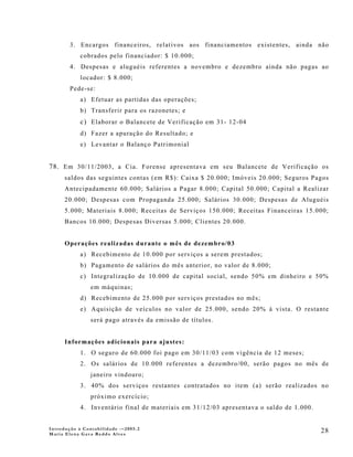 3. Encargos financeiros, relativos aos financiamentos existentes, ainda não
            cobrados pelo financiador: $ 10.000;
        4. Despesas e aluguéis referentes a novembro e dezembro ainda não pagas ao
            locador: $ 8.000;
        Pede-se:
            a) Efetuar as partidas das operações;
            b) Transferir para os razonetes; e
            c) Elaborar o Balancete de Verificação em 31- 12-04
            d) Fazer a apuração do Resultado; e
            e) Levantar o Balanço Patrimonial


78. Em 30/11/2003, a Cia. Forense a presentava em seu Balancete de Verificação os
      saldos das seguintes contas (em R$): Caixa $ 20.000; Imóveis 20.000; Seguros Pagos
      Antecipadamente 60.000; Salários a Pagar 8.000; Capital 50.000; Capital a Realizar
      20.000; Despesas com Propaganda 25.000; Salários 30.000; Despesas de Aluguéis
      5.000; Materiais 8.000; Receitas de Serviços 150.000; Receitas Financeiras 15.000;
      Bancos 10.000; Despesas Diversas 5.000; Clientes 20.000.


      Operações realizadas durante o mês de dezembro/03
            a) Recebimento de 10.000 por serviços a serem prestados;
            b) Pagamento de salários do mês anterior, no valor de 8.000;
            c) Integralização de 10.000 de capital social, sendo 50% em dinheiro e 50%
                em máquinas;
            d) Recebimento de 25.000 por serviços prestados no mês;
            e) Aquisição de veículos no valor de 25.000, sendo 20% à vista. O restante
                será pago através da emissão de títulos.


      Informações adicionais para ajustes:
            1. O seguro de 60.000 foi pago em 30/11/03 com vigência de 12 meses;
            2. Os salários de 10.000 referentes a dezembro/00, serão pagos no mês de
                janeiro vindouro;
            3. 40% dos serviços restantes contratados no item (a) serão realizados no
                próximo exercício;
            4. Inventário final de materiais em 31/12/03 apresentava o saldo de 1.000.


Introdução à Contabilidade -–2005.2
Maria Elena Gava Reddo Alves
                                                                                         28
 