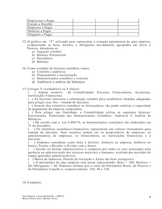 Duplicatas a Pagar
    Carnês a Receber
    Impostos a Pagar
    Salários a Pagar
    Aluguéis a Pagar

15. O gráfico em “T” utilizado para representar a situação patrimonial de uma empresa,
    evidenciando os bens, direitos e obrigações devidamente agrupados em Ativo e
    Passivo, denomina-se:
       a) Equação contábil
       b) Balanço Patrimonial
       c) Patrimônio
       d) Balanço

16. Como   exemplo de técnicas contábeis temos:
      a)   Controle e auditoria
      b)   Planejamento e escrituração
      c)   Demonstrações contábeis e controle
        d) Auditoria e análise de balanços.

17. Coloque V (verdadeiro) ou F (falso):
    (    ) Alguns usuários       da Contabilidade: Governo, Fornecedores, Acionistas,
    Instituições Financeiras.
    ( ) Ao Governo interessa a informação contábil para estabelecer medidas adequadas
    para atingir seus fins - tomada de decisões.
    ( ) Através dos relatórios contábeis os fornecedores vão poder analisar a capacidade
    de pagamento da empresa compradora.
    ( ) Para atingir sua finalidade, a Contabilidade utiliza as seguintes técnicas:
    Escrituração, Elaboração das Demonstrações Contábeis, Auditoria E Análise de
    Balanços.
    ( ) De acordo com a Lei 6.404/76, as demonstrações cont[abeis são elaborados em
    31 de dezembro.
    (   ) Os relatórios econômico-financeiros representam um valioso instrumento para
    tomada de decisões. Seus usuários podem ser os proprietários de empresas, os
    administradores de empresas, os fornecedores, as instituições financeiras e o
    Governo.
    (    ) Podemos considerar como bens e direitos: dinheiro na empresa, dinheiro no
    banco, Títulos a Receber e dívidas com o banco.
    (   ) Gestão ou Gestão administrativa é composta por todos os atos praticados pela
    gerência na administração dos recursos materiais e humanos, avaliada por períodos de
    tempo (períodos administrativos).
    ( ) Marca de Indústria, Patente de Invenção e Ações são bens intangíveis.
    ( ) O patrimônio de uma empresa está assim representado: Bens = 100; Direitos =
    60; Obrigações = 40. Podemos afirmar que o valor do Patrimônio Bruto, do Passivo e
    do Patrimônio Líquido é, respectivamente 160, 40 e 120.



18. Complete:



Introdução à Contabilidade -–2005.2
Maria Elena Gava Reddo Alves
                                                                                      4
 