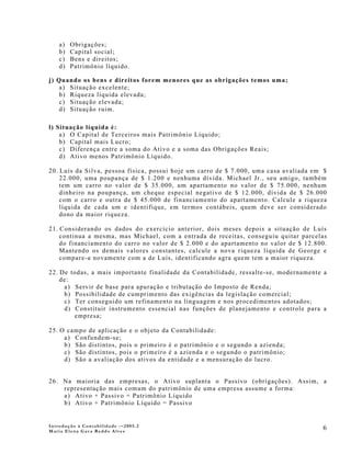 a)   Obrigações;
    b)   Capital social;
    c)   Bens e direitos;
    d)   Patrimônio líquido.

j) Quando os bens e direitos forem menores que as obrigações temos uma;
    a) Situação excelente;
    b) Riqueza líquida elevada;
    c) Situação elevada;
    d) Situação ruim.

l) Situação líquida é:
    a) O Capital de Terceiros mais Patrimônio Líquido;
    b) Capital mais Lucro;
    c) Diferença entre a soma do Ativo e a soma das Obrigações Reais;
    d) Ativo menos Patrimônio Líquido.

20. Luís da Silva, pessoa física, possui hoje um carro de $ 7.000, uma casa avaliada em $
    22.000, uma poupança de $ 1.200 e nenhuma dívida. Michael Jr., seu amigo, também
    tem um carro no valor de $ 35.000, um apartamento no valor de $ 75.000, nenhum
    dinheiro na poupança, um cheque especial negativo de $ 12.000, dívida de $ 26.000
    com o carro e outra de $ 45.000 de financiamento do apartamento. Calcule a riqueza
    líquida de cada um e identifique, em termos contábeis, quem deve ser considerado
    dono da maior riqueza.

21. Considerando os dados do exercício anterior, dois meses depois a situação de Luís
    continua a mesma, mas Michael, com a entrada de receitas, conseguiu quitar parcelas
    do financiamento do carro no valor de $ 2.000 e do apartamento no valor de $ 12.800.
    Mantendo os demais valores constantes, calcule a nova riqueza líquida de George e
    compare-a novamente com a de Luis, identificando agra quem tem a maior riqueza.

22. De todas, a mais importante finalidade da Contabilidade, ressalte-se, modernamente a
    de:
     a) Servir de base para apuração e tributação do Imposto de Renda;
     b) Possibilidade de cumprimento das exigências da legislação comercial;
     c) Ter conseguido um refinamento na linguagem e nos procedimentos adotados;
     d) Constituir instrumento essencial nas funções de planejamento e controle para a
        empresa;

25. O campo de aplicação e o objeto da Contabilidade:
     a) Confundem-se;
     b) São distintos, pois o primeiro é o patrimônio e o segundo a azienda;
     c) São distintos, pois o primeiro é a azienda e o segundo o patrimônio;
     d) São a avaliação dos ativos da entidade e a mensuração do lucro.


26. Na maioria das empresas, o Ativo suplanta o Passivo (obrigações). Assim, a
    representação mais comum do patrimônio de uma empresa assume a forma:
    a) Ativo + Passivo = Patrimônio Líquido
    b) Ativo + Patrimônio Líquido = Passivo


Introdução à Contabilidade -–2005.2
Maria Elena Gava Reddo Alves
                                                                                       6
 