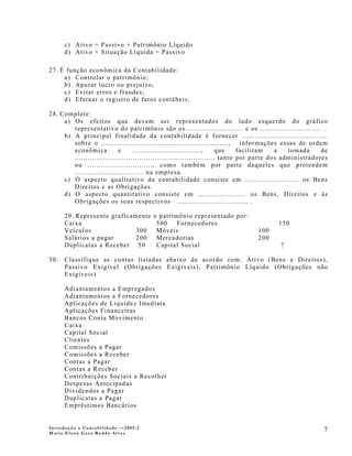 c) Ativo = Passivo + Patrimônio Líquido
      d) Ativo + Situação Líquida = Passivo

27. É função econômica da Contabilidade:
     a) Controlar o patrimônio;
     b) Apurar lucro ou prejuízo;
     c) Evitar erros e fraudes;
     d) Efetuar o registro de fatos contábeis.

28. Complete:
     a) Os efeitos que devem ser representados do lado esquerdo do gráfico
        representativo do patrimônio são os........................... e os ............................ .
     b) A principal finalidade da contabilidade é fornecer ........................................
        sobre o ...........................................................,     informações essas de ordem
        econômica           e      ................................,     que    facilitam   a   tomada     de
        ................................................................. tanto por parte dos administradores
        ou .............................., como também por parte daqueles que pretendem
        ................................ na empresa.
     c) O aspecto qualitativo da contabilidade consiste em ......................... os Bens
        Direitos e as Obrigações.
     d) O aspecto quantitativo consiste em ...................... os Bens, Direitos e às
        Obrigações os seus respectivos ................................. .

      29. Represente graficamente       o patrimônio representado por:
      Caixa                              500    Fornecedores                             150
      Veículos               300         Móveis                                  100
      Salários a pagar       200         Mercadorias                             200
      Duplicatas a Receber 50            Capital Social                                   ?

30.   Classifique as contas listadas abaixo de acordo com: Ativo (Bens e Direitos),
      Passivo Exigível (Obrigações Exigíveis), Patrimônio Líquido (Obrigações não
      Exigíveis)

      Adiantamentos a Empregados
      Adiantamentos a Fornecedores
      Aplicações de Liquidez Imediata
      Aplicações Financeiras
      Bancos Conta Movimento
      Caixa
      Capital Social
      Clientes
      Comissões a Pagar
      Comissões a Receber
      Contas a Pagar
      Contas a Receber
      Contribuições Sociais a Recolher
      Despesas Antecipadas
      Dividendos a Pagar
      Duplicatas a Pagar
      Empréstimos Bancários


Introdução à Contabilidade -–2005.2
Maria Elena Gava Reddo Alves
                                                                                                           7
 