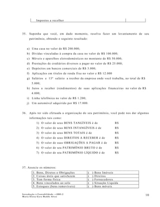 Impostos a recolher



35.        Suponha que você, em dado momento, resolva fazer um levantamento de seu
           patrimônio, obtendo o seguinte resultado:


      a) Uma casa no valor de R$ 200.000;
      b) Dívidas vinculadas à compra da casa no valor de R$ 100.000;
      c) Móveis e aparelhos eletrodomésticos no montante de R$ 50.000;
      d) Prestações de crediários diversos a pagar no valor de R$ 25.000;
      e) Depósitos em bancos comerciais de R$ 3.000;
      f) Aplicações em títulos de renda fixa no valor e R$ 12.000
      g) Salários e 13º salário a receber da empresa onde você trabalha, no total de R$
            5.000;
      h) Juros a receber (rendimentos) de suas aplicações financeiras no valor de R$
            4.000;
      i)    Linha telefônica no valor de R$ 1.200;
      j)    Um automóvel adquirido por R$ 17.000.


36.        Após ter sido efetuada a organização do seu patrimônio, você pode nos dar algumas
           informações tais como:
                  1) O valor de seus BENS TANGÍVEIS é de                    R$
                  2) O valor de seus BENS INTANGÍVEIS é de                  R$
                  3) O valor de seus BENS TOTAIS é de                       R$
                  4) O valor de seus DIREITOS A RECEBER é de                R$
                  5) O valor de suas OBRIGAÇÕES A PAGAR é de                R$
                  6) O valor de seu PATRIMÔNIO BRUTO é de                   R$
                  7) O valor de seu PATRIMÔNIO LÍQUIDO é de                 R$




37. Associe os números:
             1.   Bens, Diretos e Obrigações           (   )   Bens Imóveis
             2.   Coisas úteis que satisfazem          (   )   Direitos
             3.   Tem forma física                     (   )   Fornecedores
             4.   Bens vinculados ao solo              (   )   Situação Líquida
             5.   Estoques (bens removíveis)           (   )   Bens móveis

Introdução à Contabilidade -–2005.2
Maria Elena Gava Reddo Alves
                                                                                          10
 