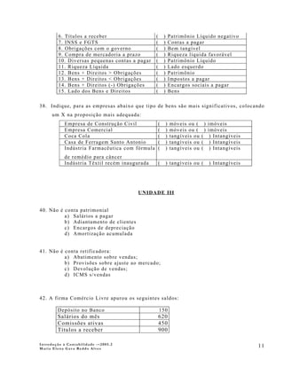 6. Títulos a receber                    (       )       Patrimônio Líquido negativo
         7. INSS e FGTS                          (       )       Contas a pagar
         8. Obrigações com o governo             (       )       Bem tangível
         9. Compra de mercadoria a prazo         (       )       Riqueza líquida favorável
         10. Diversas pequenas contas a pagar    (       )       Patrimônio Líquido
         11. Riqueza Líquida                     (       )       Lado esquerdo
         12. Bens + Direitos > Obrigações        (       )       Patrimônio
         13. Bens + Direitos < Obrigações        (       )       Impostos a pagar
         14. Bens + Direitos (-) Obrigações      (       )       Encargos sociais a pagar
         15. Lado dos Bens e Direitos            (       )       Bens

38. Indique, para as empresas abaixo que tipo de bens são mais significativos, colocando
      um X na proposição mais adequada:
            Empresa de Construção Civil              (       )   móveis ou (     ) imóveis
            Empresa Comercial                        (       )   móveis ou (     ) imóveis
            Coca Cola                                (       )   tangíveis ou   ( ) Intangíveis
            Casa de Ferragem Santo Antonio           (       )   tangíveis ou   ( ) Intangíveis
            Indústria Farmacêutica com fórmula       (       )   tangíveis ou   ( ) Intangíveis
           de remédio para câncer
           Indústria Têxtil recém inaugurada         (       ) tangíveis ou (     ) Intangíveis




                                        UNIDADE III


40. Não é conta patrimonial
          a) Salários a pagar
          b) Adiantamento de clientes
          c) Encargos de depreciação
          d) Amortização acumulada


41. Não é conta retificadora:
          a) Abatimento sobre vendas;
          b) Provisões sobre ajuste ao mercado;
          c) Devolução de vendas;
          d) ICMS s/vendas



42. A firma Comércio Livre apurou os seguintes saldos:

        Depósito no Banco                            150
        Salários do mês                              620
        Comissões ativas                             450
        Títulos a receber                            900

Introdução à Contabilidade -–2005.2
Maria Elena Gava Reddo Alves
                                                                                                  11
 