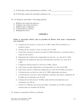 c) O total das contas patrimoniais credoras é de _______________________

    d) O total das contas de resultado credoras é de _______________________


44. As despesas incorridas e não pagas geram:

    a.   Débitos em contas do passivo;
    b.   Créditos em contas do ativo;
    c.   Débitos para a empresa;
    d.   Crédito para os sócios;
    e.   Redução do ativo

                                          UNIDADE V


    Dadas as operações abaixo, faça as partidas do Diário, bem como o lançamento
    nos razonetes:

         a. Compra de um veículo, no valor de $ 11.000, sendo 50% em dinheiro e o
              restante a prazo.
         b. Compra de um veículo, à vista, no valor de $ 21.000
         c. Uma firma corretora de imóveis recebe $ 10.000 referentes à comissão sobre a
              venda de um terreno.
         d. Pagamento dos salários dos empregados de uma Cia., no valor de $ 1.000.
         e. Pagamento do aluguel de uma sala utilizada para escritório, no valor de $
              1.500.
         f.   Compra de matéria-prima no valor de $ 2.000, a prazo.
         g. Uma firma concede empréstimo a um funcionário no valor de $3.000.
         h. Uma firma solicita e obtém um empréstimo no valor de $15.000 a um banco.
         i.   A firma prestou serviços no valor de $ 2.000, depositados em banco.
         j.   A firma prestou serviços a uma companhia, emitindo uma fatura e duplicata de
              $ 6.000, para recebimento em 30 dias.
         k. Compra de um imóvel por $ 10.000, tendo emitido uma duplicata com
              vencimento em 180 ias
         l.   Cobrou $ 15.000 por um serviço prestado, recebendo no ato 40%, ficando o
              restante para ser recebido em 60 dias.


45. Elabore as partidas do Diário e do Razão:



Introdução à Contabilidade -–2005.2
Maria Elena Gava Reddo Alves
                                                                                         13
 
