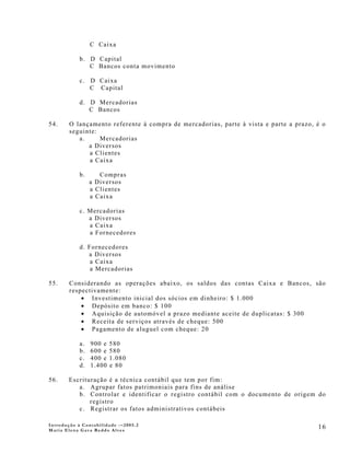 C Caixa

            b. D Capital
               C Bancos conta movimento

            c. D Caixa
               C Capital

            d. D Mercadorias
               C Bancos

54.     O lançamento referente à compra de mercadorias, parte à vista e parte a prazo, é o
        seguinte:
           a.     Mercadorias
              a Diversos
              a Clientes
              a Caixa

            b.      Compras
                 a Diversos
                 a Clientes
                 a Caixa

            c. Mercadorias
               a Diversos
               a Caixa
               a Fornecedores

            d. Fornecedores
               a Diversos
                a Caixa
                a Mercadorias

55.     Considerando as operações abaixo, os saldos das contas Caixa e Bancos, são
        respectivamente:
            • Investimento inicial dos sócios em dinheiro: $ 1.000
            • Depósito em banco: $ 100
            • Aquisição de automóvel a prazo mediante aceite de duplicatas: $ 300
            • Receita de serviços através de cheque: 500
            • Pagamento de aluguel com cheque: 20

            a.   900 e   580
            b.   600 e   580
            c.   400 e   1.080
            d.   1.400   e 80

56.    Escrituração é a técnica contábil que tem por fim:
          a. Agrupar fatos patrimoniais para fins de análise
          b. Controlar e identificar o registro contábil com o documento de origem do
              registro
          c. Registrar os fatos administrativos contábeis

Introdução à Contabilidade -–2005.2
Maria Elena Gava Reddo Alves
                                                                                       16
 