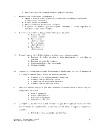 d. Intervir ou revisar a contabilidade de qualquer entidade

57.    O método de escrituração corresponde a:
          a. Maneira própria de raciocinar em contabilidade, adotando-se uma forma
             sistemática de raciocínio;
          b. Estudo do método contábil
          c. Desenvolvimento das técnicas contábeis
          d. Conjunto de normas que estabelecem caminhos a serem seguidos na
             escrituração dos fatos contábeis

58.    Reconhece a existência de pagamento antecipado de juros:
                a. Receita de Juros
                   a Juros a vencer
                b. Juros Ativos
                   a Juros a vencer
                c. Juros a Vencer
                   a Juros Passivos
                d. Juros Passivos
                   a Juros Ativos


59.    Caracterizam o Livro Diário todos os atributos mencionados, exceto:
                 a. Registro de todos os atos e fatos administrativos ocorridos na
                    empresa
                 b. Registro no órgão do comércio
                 c. Ordem cronológica de escrituração
                 d. Obrigatoriedade


60.     A empresa realiza uma operação de desconto de duplicatas a receber. O lançamento
        a crédito na conta Clientes ocorre no momento em que:
                    a.   O   banco acusar o recebimento da duplicata
                    b.   O   banco emitir o aviso de crédito
                    c.   A   duplicata for descontada no Banco
                    d.   O   banco emitir o aviso de débito

61.     Dos itens abaixo, marque o que não é considerado como requisito necessário para
        uma partida de diário:
                    a.   Data da operação
                    b.   Conta a ser debitada
                    c.   Histórico da operação
                    d.   Classificação da conta

62.     A empresa ABC recebeu $ 1.500 por serviços que deverá prestar no próximo mês.
        No momento do recebimento, a empresa deverá fazer o seguinte lançamento
        contábil:
                    a. Debita Receita Antecipada e credita Caixa


Introdução à Contabilidade -–2005.2
Maria Elena Gava Reddo Alves
                                                                                     17
 