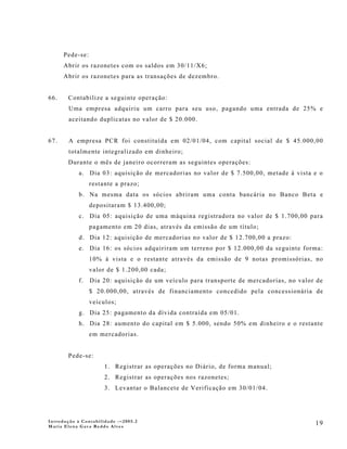 Pede-se:
      Abrir os razonetes com os saldos em 30/11/X6;
      Abrir os razonetes para as transações de dezembro.


66.    Contabilize a seguinte operação:
        Uma empresa adquiriu um carro para seu uso, pagando uma entrada de 25% e
        aceitando duplicatas no valor de $ 20.000.


67.     A empresa PCR foi constituída em 02/01/04, com capital social de $ 45.000,00
        totalmente integralizado em dinheiro;
       Durante o mês de janeiro ocorreram as seguintes operações:
            a. Dia 03: aquisição de mercadorias no valor de $ 7.500,00, metade à vista e o
                 restante a prazo;
            b. Na mesma data os sócios abriram uma conta bancária no Banco Beta e
                 depositaram $ 13.400,00;
            c. Dia 05: aquisição de uma máquina registradora no valor de $ 1.700,00 para
                 pagamento em 20 dias, através da emissão de um título;
            d. Dia 12: aquisição de mercadorias no valor de $ 12.700,00 a prazo:
            e. Dia 16: os sócios adquiriram um terreno por $ 12.000,00 da seguinte forma:
                 10% à vista e o restante através da emissão de 9 notas promissórias, no
                 valor de $ 1.200,00 cada;
            f.   Dia 20: aquisição de um veículo para transporte de mercadorias, no valor de
                 $ 20.000,00, através de financiamento concedido pela concessionária de
                 veículos;
            g. Dia 25: pagamento da dívida contraída em 05/01.
            h. Dia 28: aumento do capital em $ 5.000, sendo 50% em dinheiro e o restante
                 em mercadorias.


       Pede-se:
                      1. Registrar as operações no Diário, de forma manual;
                      2. Registrar as operações nos razonetes;
                      3. Levantar o Balancete de Verificação em 30/01/04.




Introdução à Contabilidade -–2005.2
Maria Elena Gava Reddo Alves
                                                                                         19
 