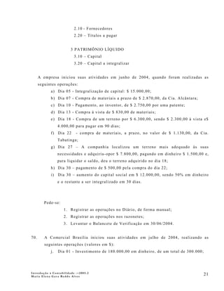 2.10 - Fornecedores
                          2.20 – Títulos a pagar


                        3 PATRIMÔNIO LÍQUIDO
                          3.10 – Capital
                          3.20 – Capital a integralizar


      A empresa iniciou suas atividades em junho de 2004, quando foram realizadas as
      seguintes operações:
            a) Dia 05 - Integralização de capital: $ 15.000,00;
            b) Dia 07 - Compra de materiais a prazo de $ 2.870,00, da Cia. Alcântara;
            c) Dia 10 - Pagamento, ao inventor, de $ 2.750,00 por uma patente;
            d) Dia 13 - Compra à vista de $ 830,00 de materiais;
            e) Dia 18 - Compra de um terreno por $ 6.300,00, sendo $ 2.300,00 à vista e$
                 4.000,00 para pagar em 90 dias;
            f) Dia 22      - compra de materiais, a prazo, no valor de $ 1.130,00, da Cia.
                 Tabatinga;
            g) Dia 27 – A companhia localizou um terreno mais adequado às suas
                 necessidades e adquiriu-opor $ 7.800,00, pagando em dinheiro $ 1.500,00 e,
                 para liquidar o saldo, deu o terreno adquirido no dia 18;
            h) Dia 30 – pagamento de $ 500,00 pela compra do dia 22;
            i)   Dia 30 – aumento do capital social em $ 12.000,00, sendo 50% em dinheiro
                 e o restante a ser integralizado em 30 dias.




         Pede-se:
                    1. Registrar as operações no Diário, de forma manual;
                    2. Registrar as operações nos razonetes;
                    3. Levantar o Balancete de Verificação em 30/06/2004.


70.      A Comercial Brasília iniciou suas atividades em julho de 2004, realizando as
         seguintes operações (valores em $):
            j.   Dia 01 - Investimento de 180.000,00 em dinheiro, de um total de 300.000;




Introdução à Contabilidade -–2005.2
Maria Elena Gava Reddo Alves
                                                                                            21
 