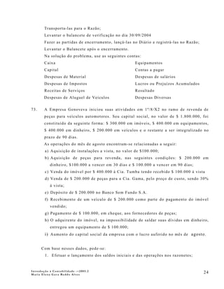 Transporta-las para o Razão;
        Levantar o balancete de verificação no dia 30/09/2004
        Fazer as partidas de encerramento, lançá-las no Diário e registrá-las no Razão;
        Levantar o Balancete após o encerramento.
        Na solução do problema, use as seguintes contas:
        Caixa                                         Equipamentos
        Capital                                       Contas a pagar
        Despesas de Material                          Despesas de salários
        Despesas de Impostos                          Lucros ou Prejuízos Acumulados
        Receitas de Serviços                          Resultado
       Despesas de Aluguel de Veículos                Despesas Diversas

73.     A Empresa Genoveva iniciou suas atividades em 1º/8/X2 no ramo de revenda de
        peças para veículos automotores. Seu capital social, no valor de $ 1.800.000, foi
        constituído da seguinte forma: $ 300.000 em imóveis, $ 400.000 em equipamentos,
        $ 400.000 em dinheiro, $ 200.000 em veículos e o restante a ser integralizado no
        prazo de 90 dias.
       As operações do mês de agosto encontram-se relacionadas a seguir:
        a) Aquisição de instalações a vista, no valor de $100.000;
        b) Aquisição de peças para revenda, nas seguintes condições: $ 200.000 em
           dinheiro, $100.000 a vencer em 30 dias e $ 100.000 a vencer em 90 dias;
        c) Venda do imóvel por $ 400.000 à Cia. Tumba tendo recebido $ 100.000 à vista
        d) Venda de $ 200.000 de peças para a Cia. Gama, pelo preço de custo, sendo 30%
           à vista;
        e) Depósito de $ 200.000 no Banco Sem Fundo S.A.
        f) Recebimento de um veículo de $ 200.000 como parte do pagamento do imóvel
           vendido;
        g) Pagamento de $ 100.000, em cheque, aos fornecedores de peças;
        h) O adquirente do imóvel, na impossibilidade de saldar suas dívidas em dinheiro,
           entregou um equipamento de $ 100.000;
        i) Aumento do capital social da empresa com o lucro auferido no mês de agosto.


      Com base nesses dados, pede-se:
        1. Efetuar o lançamento dos saldos iniciais e das operações nos razonetes;


Introdução à Contabilidade -–2005.2
Maria Elena Gava Reddo Alves
                                                                                          24
 