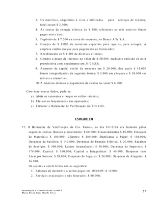 3. Os materiais, adquiridos à vista e utilizados   para    serviços de reparos,
                totalizaram $ 2.000;
           4. As contas de energia elétrica de $ 500, referentes ao mês anterior foram
                pagas nesta data;
           5. Depósito de $ 7.500 na conta da empresa, no Banco Alfa S.A;
           6. Compra de $ 1.000 de materiais especiais para reparos, para estoque. A
                empresa emitiu cheque para pagamento ao fornecedor;
           7. Recebimento de $ 1.200 de diversos clientes;
           8. Compra a prazo de terrenos no valor de $ 50.000, mediante emissão de nota
                promissória com vencimento em 31/01/X3;
           9. Aumento de capital social da empresa em $ 20.000, dos quais $ 15.000
                foram integralizados da seguinte forma: $ 5.000 em cheques e $ 10.000 em
                móveis e utensílios;
           10. A empresa efetuou o pagamento de contas no valor $ 6.000.

    Com base nesses dados, pede-se:
        a) Abrir os razonetes e lançar os saldos iniciais;
        b) Efetuar os lançamentos das operações;
        c) Elaborar o Balancete de Verificação em 31/12/04.



                                        UNIDADE VII

77. O Balancete de Verificação da Cia. Ramos, no dia 01/12/04 era formado pelas
      seguintes contas: Bancos c/movimento: $ 60.000; Financiamentos $ 80.000; Estoques
      de Materiais: $ 100.000; Clientes: $ 280.000, Duplicatas a Pagar: $ 100.000;
      Despesas de Salários: $ 140.000; Despesas de Energia Elétrica: $ 20.000; Receitas
      de Serviços: $ 500.000; Lucros Acumulados: $ 50.000; Despesas de Impostos: $
      170.000; Capital: $ 160.000; Capital a Integralizar: $ 40.000; Despesas com
      Encargos Sociais: $ 20.000; Despesas de Seguros: $ 24.000; Despesas de Aluguéis: $
      36.000.
      Os ajustes a serem feitos são os seguintes:
        1. Salários de dezembro a serem pagos em 10/01/05: $ 30.000;
        2. Serviços executados e não faturados: $ 80.000;




Introdução à Contabilidade -–2005.2
Maria Elena Gava Reddo Alves
                                                                                       27
 