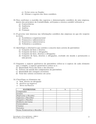 c) Evitar erros ou fraudes
            d) Efetuar o registro dos fatos contábeis


10. Para confirmar a exatidão dos registros e demonstrações contábeis de uma empresa,
    dentro dos princípios da Contabilidade, utilizamos a técnica contábil referente a:
       a) Concorrências
       b) Auditoria
       c) Análise
       d) Finanças

11. O governo tem interesse nas informações contábeis das empresas no que diz respeito
    às áreas:
        a) Econômica e organizacional
        b) Financeira e administrativa
        c) Estatística e administrativa
        d) Tributária e econômica

12. Identifique a alternativa que contém o conceito mais correto de patrimônio
       a) Conjunto de bens e direitos
       b) Conjunto de bens e obrigações
       c) Conjunto de bens, direitos e obrigações
       d) Conjunto de bens, direitos e obrigações, avaliado em moeda e pertencente a
           uma pessoa.


13. Enquanto o aspecto qualitativo do patrimônio refere-se à espécie de cada elemento
    que o compõe, o aspecto quantitativo refere-se à :
   a) Quantidade física dos bens e dos direitos
   b) Valores em moeda dos componentes do patrimônio
   c) Quantidade dos estoques existentes
   d) Total dos valores existentes em caixa


14. Classifique os elementos em:
    a- bem, direito ou obrigação
    b- positivo ou negativo
    c- Ativo ou Passivo

            ELEMENTOS                        a            b             c
    Computador
    Estante
    Duplicatas a Receber
    Impostos a Recolher
    Aluguéis a Receber
    Dinheiro em Caixa
    Fornecedores
    Clientes
    Veículos
    Notas Promissórias a Receber


Introdução à Contabilidade -–2005.2
Maria Elena Gava Reddo Alves
                                                                                    3
 