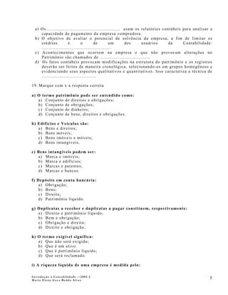 a) Os..................................................... usam os relatórios contábeis para analisar a
     capacidade de pagamento da empresa compradora.
  b) O objetivo de avaliar o potencial de solvência da empresa, a fim de limitar os
     créditos           é        o        de        um       dos     usuários      da     Contabilidade:
     ..................................................
  c) Acontecimentos que ocorrem na empresa e que não provocam alterações no
     Patrimônio são chamados de ....................................
  d) Os fatos contábeis provocam modificações na estrutura do patrimônio e os registros
     deverão ser feitos de maneira cronológica, selecionando-os em grupos homogêneos e
     evidenciando seus aspectos qualitativos e quantitativos. Isso caracteriza a técnica de
     .......................................

19. Marque com x a resposta correta

a) O termo patrimônio pode ser entendido como:
   a) Conjunto de direitos e obrigações;
   b) Conjunto de obrigações;
   c) Conjunto de dinheiro;
   d) Conjunto de bens, direitos e obrigações.

b) Edifícios e Veículos são:
   a) Bens e direitos;
   b) Bens móveis;
   c) Bens imóveis e móveis;
   d) Bens intangíveis.

c) Bens intangíveis podem ser:
   a) Marca e imóveis;
   b) Marca e edifícios;
   c) Marcas e patentes;
   d) Marcas e bancos.

f) Depósito em conta bancária:
    a) Obrigação;
    b) Bens;
    c) Direito;
    d) Patrimônio líquido.

g) Duplicatas a receber e duplicatas a pagar constituem, respectivamente:
   a) Direito e patrimônio líquido;
   b) Bem e obrigação;
   c) Obrigação e direito;
   d) Direito e obrigação.

h) O termo exigível significa:
   a) Que não será exigido;
   b) Que é um ativo
   c) Que é patrimônio líquido;
   d) Que será reclamado.

i) A riqueza líquida de uma empresa é medida pelo:

Introdução à Contabilidade -–2005.2
Maria Elena Gava Reddo Alves
                                                                                                       5
 