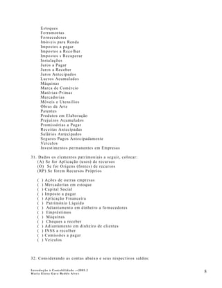 Estoques
        Ferramentas
        Fornecedores
        Imóveis para Renda
        Impostos a pagar
        Impostos a Recolher
        Impostos s Recuperar
        Instalações
        Juros a Pagar
        Juros a Receber
        Juros Antecipados
        Lucros Acumulados
        Máquinas
        Marca de Comércio
        Matérias-Primas
        Mercadorias
        Móveis e Utensílios
        Obras de Arte
        Patentes
        Produtos em Elaboração
        Prejuízos Acumulados
        Promissórias a Pagar
        Receitas Antecipadas
        Salários Antecipados
        Seguros Pagos Antecipadamente
        Veículos
        Investimentos permanentes em Empresas

31. Dados os elementos patrimoniais a seguir, colocar:
   (A) Se for Aplicação (usos) de recursos
   (O) Se for Origens (fontes) de recursos
   (RP) Se forem Recursos Próprios

    (   )   Ações de outras empresas
    (   )   Mercadorias em estoque
    (   )   Capital Social
    (   )   Imposto a pagar
    (   )   Aplicação Financeira
    (   )    Patrimônio Líquido
    (   )    Adiantamento em dinheiro a fornecedores
    (   )    Empréstimos
    (   )    Máquinas
    (   )    Cheques a receber
    (   )   Adiantamento em dinheiro de clientes
    (   )   INSS a recolher
    (   )   Comissões a pagar
    (   )   Veículos



32. Considerando as contas abaixo e seus respectivos saldos:

Introdução à Contabilidade -–2005.2
Maria Elena Gava Reddo Alves
                                                               8
 