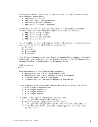 1. O conjunto de normas que devem ser observadas para o registro sistemático dos
       fatos contábeis denomina-se:
           a. Método de escrituração
           b. Método de equivalência patrimonial
           c. Método das partidas dobradas
           d. Método dos lançamentos dobrados

    2. O método de escrituração que tem como princípio fundamental a igualdade
       constante entre os valores lançados a débito e a crédito denomina-se:
          a. Método das partidas simples
          b. Método das partidas mistas
          c. Método das partidas dobradas
          d. Método de escrituração

    3. A escrituração é o conjunto de registro dos fatos administrativos. Individualmente,
       cada registro de um fato administrativo chamamos de:
          a. Registro
          b. Anotação
          c. Escrituração
          d. Lançamento

    4. Para efetuar o lançamento no livro diário são necessários os seguintes elementos:
       local e data, conta debitada, conta creditada, histórico e valor. No lançamento, as
       contas debitada e creditadas aparecem da seguinte forma

        Salários a pagar
      a Caixa

        Podemos    dizer que o fato administrativo representa:
           a. O    pagamento dos salários, sem provisioná-los
           b. O    pagamento dos salários após terem sido provisionados
           c. A    provisão dos salários a serem pagos
           d. A    previsão do caixa para futuro pagamento dos salários


    5. Entre    os processos de escrituração, sem dúvida, o processo menos utilizado é:
          a.     Escrituração computadorizada
          b.     Escrituração maquinizada
          c.     Escrituração mecanizada
          d.     Escrituração manual

    6. A empresa Alfa aluga um imóvel para a empresa Gama
          a. Alfa registrará o aluguel como obrigação
          b. Gama registrará o aluguel como direito a receber
          c. Alfa registrará o aluguel como direito a receber e Gama como obrigação
          d. Tanto Alfa como Gama registrarão o aluguel previsto no contrato como
             direito a receber




Introdução à Contabilidade -–2005.1                                                       2
 