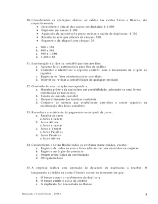 10. Considerando as operações abaixo, os saldos das contas Caixa e Bancos, são
        respectivamente:
            • Investimento inicial dos sócios em dinheiro: $ 1.000
            • Depósito em banco: $ 100
            • Aquisição de automóvel a prazo mediante aceite de duplicatas: $ 300
            • Receita de serviços através de cheque: 500
            • Pagamento de aluguel com cheque: 20

            a.   900 e   580
            b.   600 e   580
            c.   400 e   1.080
            d.   1.400   e 80

    11. Escrituração é a técnica contábil que tem por fim:
           a. Agrupar fatos patrimoniais para fins de análise
           b. Controlar e identificar o registro contábil com o documento de origem do
               registro
           c. Registrar os fatos administrativos contábeis
           d. Intervir ou revisar a contabilidade de qualquer entidade

    12. O método de escrituração corresponde a:
          a. Maneira própria de raciocinar em contabilidade, adotando-se uma forma
             sistemática de raciocínio;
          b. Estudo do método contábil
          c. Desenvolvimento das técnicas contábeis
          d. Conjunto de normas que estabelecem caminhos a serem seguidos na
             escrituração dos fatos contábeis

    13. Reconhece a existência de pagamento antecipado de juros:
          a. Receita de Juros
             a Juros a vencer
          b. Juros Ativos
             a Juros a vencer
          c. Juros a Vencer
             a Juros Passivos
          d. Juros Passivos
             a Juros Ativos

    14. Caracterizam o Livro Diário todos os atributos mencionados, exceto:
           a. Registro de todos os atos e fatos administrativos ocorridos na empresa
           b. Registro no órgão do comércio
           c. Ordem cronológica de escrituração
           d. Obrigatoriedade


    15. A empresa realiza uma operação de desconto de duplicatas a receber. O
        lançamento a crédito na conta Clientes ocorre no momento em que:
            a. O banco acusar o recebimento da duplicata
            b. O banco emitir o aviso de crédito
            c. A duplicata for descontada no Banco


Introdução à Contabilidade -–2005.1                                                    4
 