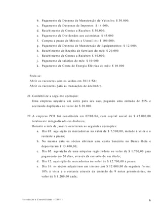 b. Pagamento de Despesa de Manutenção de Veículos: $ 30.000;
            c. Pagamento de Despesas de Impostos: $ 14.000;
            d. Recebimento de Contas a Receber: $ 50.000;
            e. Pagamento de Dividendos aos acionistas: $ 45.000
            f.   Compra a prazo de Móveis e Utensílios: $ 100.000;
            g. Pagamento de Despesa de Manutenção de Equipamentos: $ 12.000;
            h. Recebimento de Receita de Serviços do mês: $ 20.000
            i.   Recebimento de Contas a Receber: $ 40.000;
            j.   Pagamento de salários do mês: $ 50.000
            k. Pagamento da Conta de Energia Elétrica do mês: $ 10.000


      Pede-se:
      Abrir os razonetes com os saldos em 30/11/X6;
      Abrir os razonetes para as transações de dezembro.


    21. Contabilize a seguinte operação:
        Uma empresa adquiriu um carro para seu uso, pagando uma entrada de 25% e
        aceitando duplicatas no valor de $ 20.000.


    22. A empresa PCR foi constituída em 02/01/04, com capital social de $ 45.000,00
        totalmente integralizado em dinheiro;
        Durante o mês de janeiro ocorreram as seguintes operações:
            a. Dia 03: aquisição de mercadorias no valor de $ 7.500,00, metade à vista e o
                 restante a prazo;
            b. Na mesma data os sócios abriram uma conta bancária no Banco Beta e
                 depositaram $ 13.400,00;
            c. Dia 05: aquisição de uma máquina registradora no valor de $ 1.700,00 para
                 pagamento em 20 dias, através da emissão de um título;
            d. Dia 12: aquisição de mercadorias no valor de $ 12.700,00 a prazo:
            e. Dia 16: os sócios adquiriram um terreno por $ 12.000,00 da seguinte forma:
                 10% à vista e o restante através da emissão de 9 notas promissórias, no
                 valor de $ 1.200,00 cada;




Introdução à Contabilidade -–2005.1                                                     6
 