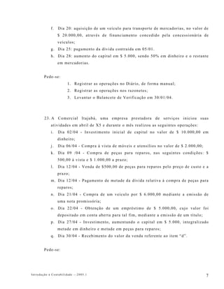 f.   Dia 20: aquisição de um veículo para transporte de mercadorias, no valor de
                 $ 20.000,00, através de financiamento concedido pela concessionária de
                 veículos;
            g. Dia 25: pagamento da dívida contraída em 05/01.
            h. Dia 28: aumento do capital em $ 5.000, sendo 50% em dinheiro e o restante
                 em mercadorias.


        Pede-se:
                      1. Registrar as operações no Diário, de forma manual;
                      2. Registrar as operações nos razonetes;
                      3. Levantar o Balancete de Verificação em 30/01/04.




        23. A Comercial Itajubá, uma empresa prestadora de serviços iniciou suas
            atividades em abril de X5 e durante o mês realizou as seguintes operações:
            i.   Dia 02/04 - Investimento inicial de capital no valor de $ 10.000,00 em
                 dinheiro;
            j.   Dia 06/04 - Compra à vista de móveis e utensílios no valor de $ 2.000,00;
            k. Dia 09 /04 - Compra de peças para reparos, nas seguintes condições: $
                 500,00 à vista e $ 1.000,00 a prazo;
            l.   Dia 12/04 - Venda de $500,00 de peças para reparos pelo preço de custo e a
                 prazo;
            m. Dia 12/04 - Pagamento de metade da dívida relativa à compra de peças para
                 reparos;
            n. Dia 21/04 - Compra de um veículo por $ 6.000,00 mediante a emissão de
                 uma nota promissória;
            o. Dia 22/04 - Obtenção de um empréstimo de $ 5.000,00, cujo valor foi
                 depositado em conta aberta para tal fim, mediante a emissão de um título;
            p. Dia 27/04 - Investimento, aumentando o capital em $ 5.000, integralizado
                 metade em dinheiro e metade em peças para reparos;
            q. Dia 30/04 - Recebimento do valor da venda referente ao item “d”.


        Pede-se:




Introdução à Contabilidade -–2005.1                                                          7
 