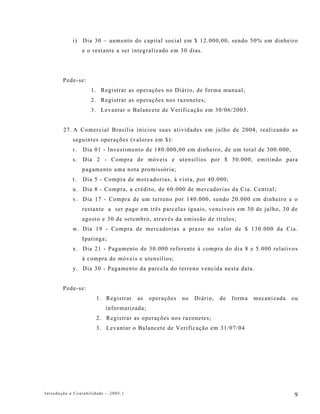 i)   Dia 30 – aumento do capital social em $ 12.000,00, sendo 50% em dinheiro
                 e o restante a ser integralizado em 30 dias.




        Pede-se:
                    1. Registrar as operações no Diário, de forma manual;
                    2. Registrar as operações nos razonetes;
                    3. Levantar o Balancete de Verificação em 30/06/2003.


        27. A Comercial Brasília iniciou suas atividades em julho de 2004, realizando as
            seguintes operações (valores em $):
            r.   Dia 01 - Investimento de 180.000,00 em dinheiro, de um total de 300.000;
            s. Dia 2 - Compra de móveis e utensílios por $ 50.000, emitindo para
                 pagamento uma nota promissória;
            t.   Dia 5 - Compra de mercadorias, à vista, por 40.000;
            u. Dia 8 - Compra, a crédito, de 60.000 de mercadorias da Cia. Central;
            v. Dia 17 - Compra de um terreno por 140.000, sendo 20.000 em dinheiro e o
                 restante a ser pago em três parcelas iguais, vencíveis em 30 de julho, 30 de
                 agosto e 30 de setembro, através da emissão de títulos;
            w. Dia 19 - Compra de mercadorias a prazo no valor de $ 130.000 da Cia.
                 Ipatinga;
            x. Dia 21 - Pagamento de 30.000 referente à compra do dia 8 e 5.000 relativos
                 à compra de móveis e utensílios;
            y. Dia 30 - Pagamento da parcela do terreno vencida nesta data.


        Pede-se:
                      1. Registrar    as   operações   no   Diário,   de   forma   mecanizada   ou
                          informatizada;
                      2. Registrar as operações nos razonetes;
                      3. Levantar o Balancete de Verificação em 31/07/04




Introdução à Contabilidade -–2005.1                                                             9
 