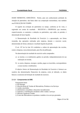 Contabilidade Geral                                             FACENSA



DADO MOMENTO, ESPECÍFICO.                  Porém, para um conhecimento profundo da
situação do patrimônio, não basta saber sua composição momentânea, mas também
sua EVOLUÇÃO NO TEMPO.

     O registro da evolução do patrimônio no tempo, conforme já foi visto, é
registrado em contas de resultado – RECEITAS e DESPESAS, que mostram,
respectivamente, os aumentos e reduções no patrimônio, cujo saldo, no período, é
denominado de lucro líquido.

     A Demonstração do Resultado do Exercício é a apresentação, em forma
resumida, das operações realizadas pela empresa, durante o exercício social,
demonstradas de forma a destacar o resultado líquido do período.

     O art. 187 da Lei das S/A estabelece a ordem de apresentação das receitas,
custos e despesas, nessa demonstração, para fins de publicação.

     Na determinação do resultado do exercício serão computados:

     a) as receitas e os rendimentos ganhos no período, independentemente de sua
         realização em moeda;

     b) os custos, despesas, encargos e perdas, pagos ou incorridos, correspondentes
         a essas receitas e rendimentos.

     O objetivo básico da Demonstração do Resultado do Exercício é fornecer aos
usuários das demonstrações financeiras da empresa, como já indicado, os dados
básicos e essenciais da formação do resultado do exercício.


3.1.3.1 Componentes do DRE

     Faturamento bruto
     (-) IPI faturado
     (=) Receita Bruta de Vendas de Mercadorias, Produtos e/ou Serviços
     (-) vendas canceladas
     (-) abatimentos concedidos e descontos incondicionais
     (-) impostos e contribuições incidentes sobre vendas e serviços
     (=) Receita Líquida de Vendas
     (-) Custo das Mercadorias ou produtos vendidos e/ou serviços prestados

                                                                     Página 101 de 106
 