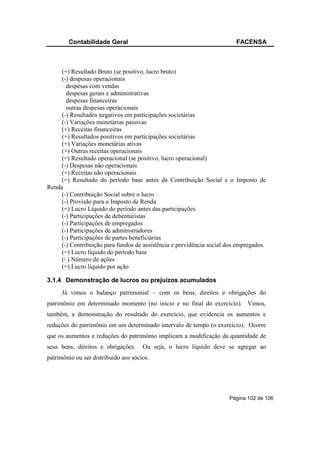 Contabilidade Geral                                             FACENSA



     (=) Resultado Bruto (se positivo, lucro bruto)
     (-) despesas operacionais
       despesas com vendas
       despesas gerais e administrativas
       despesas financeiras
       outras despesas operacionais
     (-) Resultados negativos em participações societárias
     (-) Variações monetárias passivas
     (+) Receitas financeiras
     (+) Resultados positivos em participações societárias
     (+) Variações monetárias ativas
     (+) Outras receitas operacionais
     (=) Resultado operacional (se positivo, lucro operacional)
     (-) Despesas não operacionais
     (+) Receitas não operacionais
     (=) Resultado do período base antes da Contribuição Social e o Imposto de
Renda
     (-) Contribuição Social sobre o lucro
     (-) Provisão para o Imposto de Renda
     (=) Lucro Líquido do período antes das participações
     (-) Participações de debenturistas
     (-) Participações de empregados
     (-) Participações de administradores
     (-) Participações de partes beneficiárias
     (-) Contribuição para fundos de assistência e previdência social dos empregados
     (=) Lucro líquido do período base
     (/ ) Número de ações
     (=) Lucro líquido por ação

3.1.4 Demonstração de lucros ou prejuízos acumulados
     Já vimos o balanço patrimonial – com os bens, direitos e obrigações do
patrimônio em determinado momento (no início e no final do exercício). Vimos,
também, a demonstração do resultado do exercício, que evidencia os aumentos e
reduções do patrimônio em um determinado intervalo de tempo (o exercício). Ocorre
que os aumentos e reduções do patrimônio implicam a modificação da quantidade de
seus bens, direitos e obrigações.     Ou seja, o lucro líquido deve se agregar ao
patrimônio ou ser distribuído aos sócios.




                                                                      Página 102 de 106
 