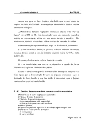 Contabilidade Geral                                                 FACENSA



      Apenas uma parte do lucro líquido é distribuída para os proprietários da
empresa, em forma de dividendos. A maior parcela, normalmente, é retida na empresa
e reinvestida no negócio.

      A Demonstração de lucros ou prejuízos acumulados funciona como o “elo de
ligação” entre a DRE e o BP. Esta demonstração vem a ser a transcrição ordenada e
sintética da movimentação sofrida por uma conta, durante o exercício.               Ela,
simplesmente, evidencia a evolução do saldo acumulado dos resultados da entidade.

      Essa demonstração, regulamentada pelo artigo 186 da lei das S/A, discriminará:

      I – o saldo do início do período, os ajustes de exercícios anteriores e a correção
monetária do saldo inicial; (a correção monetária foi extinta pela lei 9.249/95, a partir
de 01/01/96)

      II – as reversões de reservas e o lucro líquido do exercício;

      III – as transferências para reservas, os dividendos, a parcela dos lucros
incorporada ao capital e o saldo ao final do período.

      Encerra-se a DRE com a apuração do lucro líquido. Em seguida, transporta-se o
lucro líquido para a Demonstração de lucros ou prejuízos acumulados.             Após a
destinação do lucro líquido, o que fica retido é transportado para o balanço
patrimonial, no grupo patrimônio líquido.




3.1.4.1 Estrutura da demonstração de lucros ou prejuízos acumulados

      Demonstração de lucros ou prejuízos acumulados
      (+/-) saldo do início do exercício
      (+/-) ajustes de exercícios anteriores
        efeitos na mudança de critérios contábeis
        retificação de erros de exercícios anteriores
      (=) saldo ajustado
      (+/-) lucro (ou prejuízo) líquido do exercício após a provisão para o IR
      (+) reversões e transferências de reservas
        de contingências
        de lucros a realizar
                                                                          Página 103 de 106
 