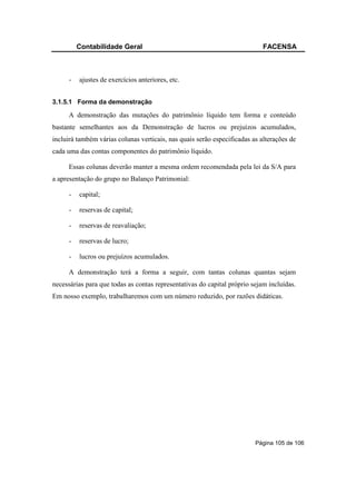 Contabilidade Geral                                                FACENSA



     -   ajustes de exercícios anteriores, etc.


3.1.5.1 Forma da demonstração

     A demonstração das mutações do patrimônio líquido tem forma e conteúdo
bastante semelhantes aos da Demonstração de lucros ou prejuízos acumulados,
incluirá também várias colunas verticais, nas quais serão especificadas as alterações de
cada uma das contas componentes do patrimônio líquido.

     Essas colunas deverão manter a mesma ordem recomendada pela lei da S/A para
a apresentação do grupo no Balanço Patrimonial:

     -   capital;

     -   reservas de capital;

     -   reservas de reavaliação;

     -   reservas de lucro;

     -   lucros ou prejuízos acumulados.

     A demonstração terá a forma a seguir, com tantas colunas quantas sejam
necessárias para que todas as contas representativas do capital próprio sejam incluídas.
Em nosso exemplo, trabalharemos com um número reduzido, por razões didáticas.




                                                                         Página 105 de 106
 