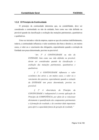 Contabilidade Geral                                                  FACENSA



1.3.2 O Princípio da Continuidade
      O princípio da continuidade determina que, na contabilidade, deve ser
considerada a continuidade ou não da entidade, bem como sua vida definida ou
provável quando da classificação e avaliação das mutações patrimoniais, quantitativas
e qualitativas.

      Uma vez iniciada a vida da empresa, espera-se que ela continue indefinidamente,
todavia, a continuidade influencia o valor econômico dos bens e direitos e, em muitos
casos, o valor ou o vencimento das obrigações, especialmente quando a extinção da
Entidade tem prazo determinado, previsto ou previsível.

                          “Art.      5º   A    CONTINUIDADE       ou   não    da
                  ENTIDADE, bem como sua vida definida ou provável,
                  devem ser consideradas quando da classificação e
                  avaliação das mutações patrimoniais, quantitativas e
                  qualitativas.

                         § 1º A CONTINUIDADE influencia o valor
                  econômico dos ativos e, em muitos casos, o valor ou o
                  vencimento dos passivos, especialmente quando a extinção
                  da ENTIDADE tem prazo determinado, previsto ou
                  previsível.

                         §      2º    A       observância   do   Princípio    da
                  CONTINUIDADE é indispensável à correta aplicação do
                  Princípio da COMPETÊNCIA, por efeito de se relacionar
                  diretamente à quantificação dos componentes patrimoniais
                  e à formação do resultado, e de constituir dado importante
                  para aferir a capacidade futura de geração de resultado.”




                                                                             Página 12 de 106
 
