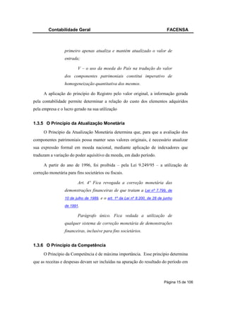 Contabilidade Geral                                                     FACENSA



                  primeiro apenas atualiza e mantém atualizado o valor de
                  entrada;

                         V – o uso da moeda do País na tradução do valor
                  dos componentes patrimoniais constitui imperativo de
                  homogeneização quantitativa dos mesmos.

      A aplicação do princípio do Registro pelo valor original, a informação gerada
pela contabilidade permite determinar a relação do custo dos elementos adquiridos
pela empresa e o lucro gerado na sua utilização


1.3.5 O Princípio da Atualização Monetária
      O Princípio da Atualização Monetária determina que, para que a avaliação dos
componentes patrimoniais possa manter seus valores originais, é necessário atualizar
sua expressão formal em moeda nacional, mediante aplicação de indexadores que
traduzam a variação do poder aquisitivo da moeda, em dado período.

      A partir do ano de 1996, foi proibida – pela Lei 9.249/95 – a utilização de
correção monetária para fins societários ou fiscais.

                         Art. 4º Fica revogada a correção monetária das
                  demonstrações financeiras de que tratam a Lei nº 7.799, de
                  10 de julho de 1989,   e o art. 1º da Lei nº 8.200, de 28 de junho
                  de 1991.

                         Parágrafo único. Fica vedada a utilização de
                  qualquer sistema de correção monetária de demonstrações
                  financeiras, inclusive para fins societários.


1.3.6 O Princípio da Competência
      O Princípio da Competência é de máxima importância. Esse princípio determina
que as receitas e despesas devam ser incluídas na apuração do resultado do período em



                                                                               Página 15 de 106
 