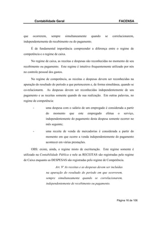Contabilidade Geral                                             FACENSA



que    ocorrerem,      sempre     simultaneamente     quando    se    correlacionarem,
independentemente do recebimento ou do pagamento.

      É de fundamental importância compreender a diferença entre o regime de
competência e o regime de caixa.

      No regime de caixa, as receitas e despesas são reconhecidas no momento de seu
recebimento ou pagamento. Este regime é intuitivo frequentemente utilizado por nós
no controle pessoal dos gastos.

      No regime de competência, as receitas e despesas devem ser reconhecidas na
apuração do resultado do período a que pertencerem e, de forma simultânea, quando se
co-relacionarm.     As despesas devem ser reconhecidas independentemente de seu
pagamento e as receitas somente quando de sua realização. Em outras palavras, no
regime de competência:

       -          uma despesa com o salário de um empregado é considerada a partir
                  do    momento      que   este     empregado   efetua    o      serviço,
                  independentemente do pagamento desta despesa somente ocorrer no
                  mês seguinte;

       -          uma receita de venda de mercadorias é considerada a partir do
                  momento em que ocorre a venda independentemente do pagamento
                  acontecer em várias prestações.

      OBS: existe, ainda, o regime misto de escrituração. Este regime somente é
utilizado na Contabilidade Pública e nele as RECEITAS são registradas pelo regime
de Caixa enquanto as DESPESAS são registradas pelo regime de Competência.

                         Art. 9º As receitas e as despesas devem ser incluídas
                  na apuração do resultado do período em que ocorrerem,
                  sempre simultaneamente quando se correlacionarem,
                  independentemente de recebimento ou pagamento.




                                                                         Página 16 de 106
 