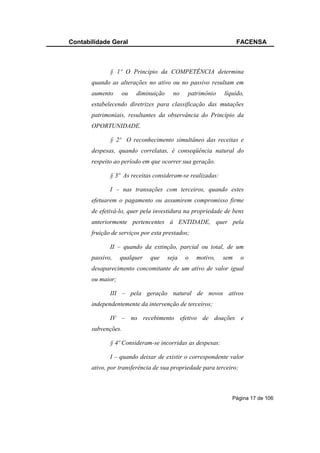 Contabilidade Geral                                              FACENSA



              § 1º O Princípio da COMPETÊNCIA determina
       quando as alterações no ativo ou no passivo resultam em
       aumento     ou   diminuição     no    patrimônio    líquido,
       estabelecendo diretrizes para classificação das mutações
       patrimoniais, resultantes da observância do Princípio da
       OPORTUNIDADE.

              § 2º O reconhecimento simultâneo das receitas e
       despesas, quando correlatas, é conseqüência natural do
       respeito ao período em que ocorrer sua geração.

              § 3º As receitas consideram-se realizadas:

              I – nas transações com terceiros, quando estes
       efetuarem o pagamento ou assumirem compromisso firme
       de efetivá-lo, quer pela investidura na propriedade de bens
       anteriormente pertencentes à ENTIDADE, quer pela
       fruição de serviços por esta prestados;

              II – quando da extinção, parcial ou total, de um
       passivo,    qualquer   que    seja   o    motivo,   sem      o
       desaparecimento concomitante de um ativo de valor igual
       ou maior;

              III – pela geração natural de novos ativos
       independentemente da intervenção de terceiros;

              IV – no recebimento efetivo de doações e
       subvenções.

              § 4º Consideram-se incorridas as despesas:

              I – quando deixar de existir o correspondente valor
       ativo, por transferência de sua propriedade para terceiro;



                                                              Página 17 de 106
 