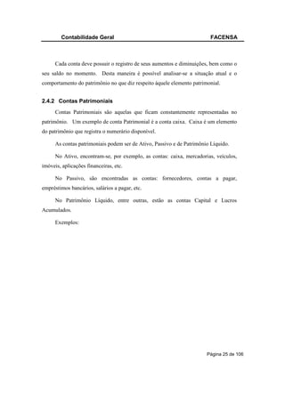 Contabilidade Geral                                             FACENSA



      Cada conta deve possuir o registro de seus aumentos e diminuições, bem como o
seu saldo no momento. Desta maneira é possível analisar-se a situação atual e o
comportamento do patrimônio no que diz respeito àquele elemento patrimonial.


2.4.2 Contas Patrimoniais
      Contas Patrimoniais são aquelas que ficam constantemente representadas no
patrimônio. Um exemplo de conta Patrimonial é a conta caixa. Caixa é um elemento
do patrimônio que registra o numerário disponível.

      As contas patrimoniais podem ser de Ativo, Passivo e de Patrimônio Líquido.

      No Ativo, encontram-se, por exemplo, as contas: caixa, mercadorias, veículos,
imóveis, aplicações financeiras, etc.

      No Passivo, são encontradas as contas: fornecedores, contas a pagar,
empréstimos bancários, salários a pagar, etc.

      No Patrimônio Líquido, entre outras, estão as contas Capital e Lucros
Acumulados.

      Exemplos:




                                                                       Página 25 de 106
 