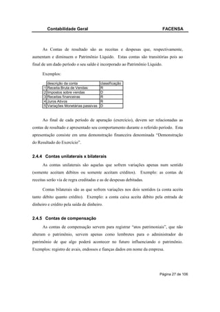 Contabilidade Geral                                               FACENSA



      As Contas de resultado são as receitas e despesas que, respectivamente,
aumentam e diminuem o Patrimônio Líquido. Estas contas são transitórias pois ao
final de um dado período o seu saldo é incorporado ao Patrimônio Líquido.

      Exemplos:

          descrição da conta              classificação
      1   Receita Bruta de Vendas:        R
      2   Impostos sobre vendas           D
      3   Receitas financeiras            R
      4   Juros Ativos                    R
      5   Variações Monetárias passivas   D


      Ao final de cada período de apuração (exercício), devem ser relacionadas as
contas de resultado e apresentado seu comportamento durante o referido período. Esta
apresentação consiste em uma demonstração financeira denominada “Demonstração
do Resultado do Exercício”.


2.4.4 Contas unilaterais x bilaterais
      As contas unilaterais são aquelas que sofrem variações apenas num sentido
(somente aceitam débitos ou somente aceitam créditos).          Exemplo: as contas de
receitas serão via de regra creditadas e as de despesas debitadas.

      Contas bilaterais são as que sofrem variações nos dois sentidos (a conta aceita
tanto débito quanto crédito). Exemplo: a conta caixa aceita débito pela entrada de
dinheiro e crédito pela saída de dinheiro.


2.4.5 Contas de compensação
      As contas de compensação servem para registrar “atos patrimoniais”, que não
alteram o patrimônio, servem apenas como lembretes para o administrador do
patrimônio de que algo poderá acontecer no futuro influenciando o patrimônio.
Exemplos: registro de avais, endossos e fianças dados em nome da empresa.




                                                                         Página 27 de 106
 