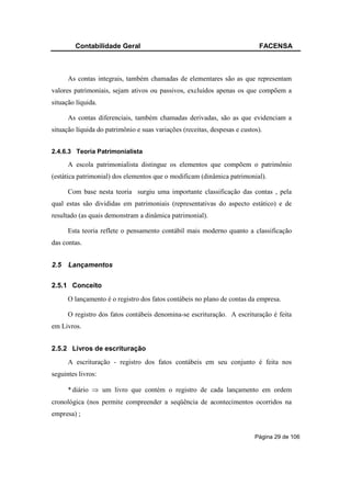 Contabilidade Geral                                                FACENSA



      As contas integrais, também chamadas de elementares são as que representam
valores patrimoniais, sejam ativos ou passivos, excluídos apenas os que compõem a
situação líquida.

      As contas diferenciais, também chamadas derivadas, são as que evidenciam a
situação líquida do patrimônio e suas variações (receitas, despesas e custos).


2.4.6.3 Teoria Patrimonialista

      A escola patrimonialista distingue os elementos que compõem o patrimônio
(estática patrimonial) dos elementos que o modificam (dinâmica patrimonial).

      Com base nesta teoria surgiu uma importante classificação das contas , pela
qual estas são divididas em patrimoniais (representativas do aspecto estático) e de
resultado (as quais demonstram a dinâmica patrimonial).

      Esta teoria reflete o pensamento contábil mais moderno quanto a classificação
das contas.


2.5   Lançamentos

2.5.1 Conceito
      O lançamento é o registro dos fatos contábeis no plano de contas da empresa.

      O registro dos fatos contábeis denomina-se escrituração. A escrituração é feita
em Livros.


2.5.2 Livros de escrituração
      A escrituração - registro dos fatos contábeis em seu conjunto é feita nos
seguintes livros:

      * diário ⇒ um livro que contém o registro de cada lançamento em ordem
cronológica (nos permite compreender a seqüência de acontecimentos ocorridos na
empresa) ;


                                                                           Página 29 de 106
 