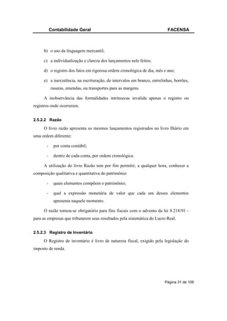 Contabilidade Geral                                             FACENSA



     b) o uso da linguagem mercantil;

     c) a individualização e clareza dos lançamentos nele feitos;

     d) o registro dos fatos em rigorosa ordem cronológica de dia, mês e ano;

     e) a inexistência, na escrituração, de intervalos em branco, entrelinhas, borrões,
           rasuras, emendas, ou transportes para as margens.

     A inobservância das formalidades intrínsecas invalida apenas o registro ou
registros onde ocorrerem.


2.5.2.2 Razão

     O livro razão apresenta os mesmos lançamentos registrados no livro Diário em
uma ordem diferente:

       -     por conta contábil;

       -     dentro de cada conta, por ordem cronológica.

     A utilização do livro Razão tem por fim permitir, a qualquer hora, conhecer a
composição qualitativa e quantitativa do patrimônio:

       -     quais elementos compõem o patrimônio;

       -     qual a expressão monetária de valor que cada um desses elementos
             apresenta naquele momento.

     O razão tornou-se obrigatório para fins fiscais com o advento da lei 8.218/91 -
para as empresas que tributarem seus resultados pela sistemática do Lucro Real.


2.5.2.3 Registro de Inventário

     O Registro de inventário é livro de natureza fiscal, exigido pela legislação do
imposto de renda.




                                                                         Página 31 de 106
 