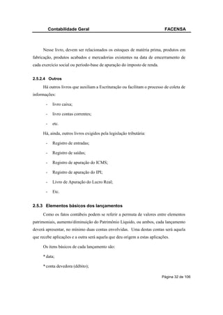 Contabilidade Geral                                             FACENSA



     Nesse livro, devem ser relacionados os estoques de matéria prima, produtos em
fabricação, produtos acabados e mercadorias existentes na data de emcerramento de
cada exercício social ou período-base de apuração do imposto de renda.


2.5.2.4 Outros

     Há outros livros que auxiliam a Escrituração ou facilitam o processo de coleta de
informações:

       -     livro caixa;

       -     livro contas correntes;

       -     etc.

     Há, ainda, outros livros exigidos pela legislação tributária:

       -     Registro de entradas;

       -     Registro de saídas;

       -     Registro de apuração do ICMS;

       -     Registro de apuração do IPI;

       -     Livro de Apuração do Lucro Real;

       -     Etc.


2.5.3 Elementos básicos dos lançamentos
     Como os fatos contábeis podem se referir a permuta de valores entre elementos
patrimoniais, aumento/diminuição do Patrimônio Líquido, ou ambos, cada lançamento
deverá apresentar, no mínimo duas contas envolvidas. Uma destas contas será aquela
que recebe aplicações e a outra será aquela que deu origem a estas aplicações.

     Os itens básicos de cada lançamento são:

     * data;

     * conta devedora (débito);

                                                                         Página 32 de 106
 