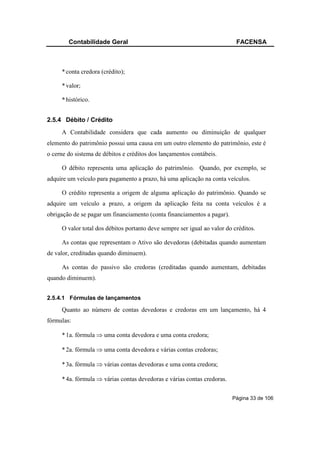 Contabilidade Geral                                                FACENSA



     * conta credora (crédito);

     * valor;

     * histórico.


2.5.4 Débito / Crédito
     A Contabilidade considera que cada aumento ou diminuição de qualquer
elemento do patrimônio possui uma causa em um outro elemento do patrimônio, este é
o cerne do sistema de débitos e créditos dos lançamentos contábeis.

     O débito representa uma aplicação do patrimônio. Quando, por exemplo, se
adquire um veículo para pagamento a prazo, há uma aplicação na conta veículos.

     O crédito representa a origem de alguma aplicação do patrimônio. Quando se
adquire um veículo a prazo, a origem da aplicação feita na conta veículos é a
obrigação de se pagar um financiamento (conta financiamentos a pagar).

     O valor total dos débitos portanto deve sempre ser igual ao valor do créditos.

     As contas que representam o Ativo são devedoras (debitadas quando aumentam
de valor, creditadas quando diminuem).

     As contas do passivo são credoras (creditadas quando aumentam, debitadas
quando diminuem).


2.5.4.1 Fórmulas de lançamentos

     Quanto ao número de contas devedoras e credoras em um lançamento, há 4
fórmulas:

     * 1a. fórmula ⇒ uma conta devedora e uma conta credora;

     * 2a. fórmula ⇒ uma conta devedora e várias contas credoras;

     * 3a. fórmula ⇒ várias contas devedoras e uma conta credora;

     * 4a. fórmula ⇒ várias contas devedoras e várias contas credoras.


                                                                         Página 33 de 106
 